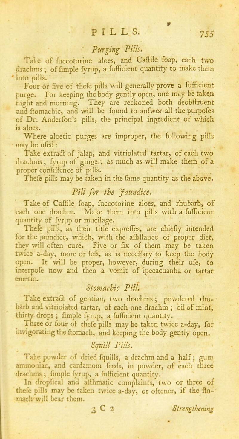 Purging Pills. Take cf fuccotorine aloes, and Caftile foap, each two drachms •, of fimple fyrup, a fufficient quantity to make them ' into pills. Four or five of thefe pills will generally prove a fufficient purge. For keeping the body gently open, one may be taken night and morning. They are reckoned both deobftrUent and ftomachic, and will be found to anfwer all the purpofes of Dr. Anderfon's pills, the principal ingredient of which is aloes. Where aloetic purges are improper, the following pills may be ufed : Take extract of jalap, and vitriolated tartar, of each two drachms; fyrup of ginger, as much as will make them of a proper confiftence of pills. Thefe pills may be taken in the fame quantity as the above. Pill for the jaundice. Take of Caftile foap, fuccotorine aloes, and rhubarb, of each one drachm. Make them into pills with a fufficient quantity of fyrup or mucilage. Thefe pills, as tlreir title expreffes, are chiefly intended for the jaundice, which, with the affiftance of proper diet, they will often cure. Five or fix of them may be taken twice a-day, more or lefs, as is neceffary to keep the body open. It will be proper, however, during their ufe, to interpofe now and then a vomit of ipecacuanha or tartar emetic. Stomachic Pill. Take extracl of gentian, two drachms; powdered rhu- barb and vitriolated tartar, of each one drachm ; oil of mint, thirty drops ; fimple fyrup, a fufficient quantity. Three or four of thefe pills may be taken twice a-day, for invigorating the ftomach, and keeping the body gently open. Squill Pills. Take powder of dried fquills, a drachm and a half; gum ammoniac, and cardamom feeds, in powder, of each three drachms ; fimple fyrup, a fufficient quantity. In dropfical and allhmatic complaints, two or three of thefe pills may be taken twice a-day, or oftcner, if the fto- mach will bear thcrn. 3 C 2 Strengthening •
