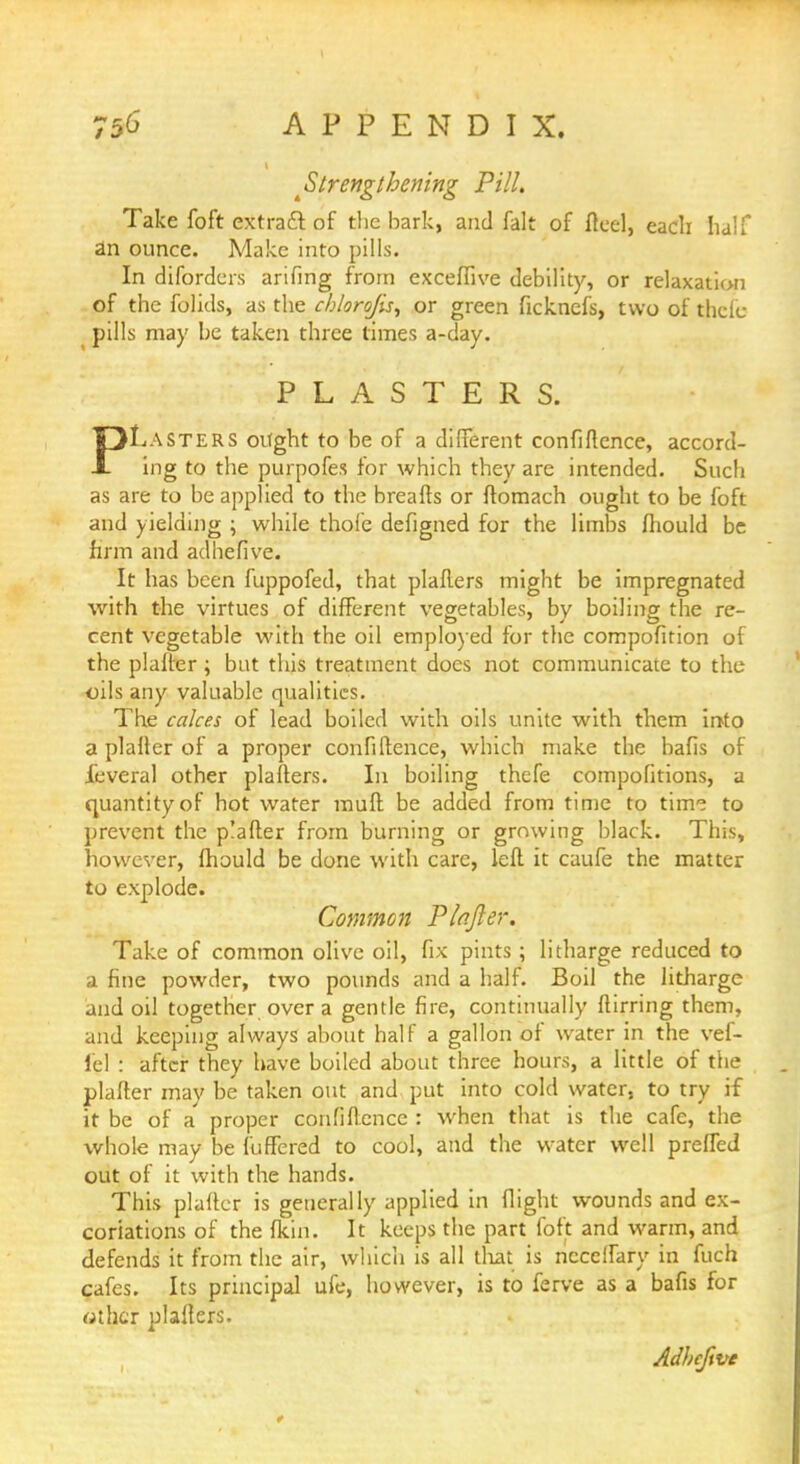 ^Strengthening Pill. Take foft extract of the bark, and fait of fteel, each half an ounce. Make into pills. In diforders arifing from exceffive debility, or relaxation of the folids, as the cb/oro/is, or green ficknefs, two of thclc pills may be taken three times a-day. PLASTERS. PLasters ought to be of a different confluence, accord- ing to the purpofes for which they are intended. Such as are to be applied to the breafts or ftomach ought to be foft and yielding ; while thofe defigned for the limbs fliould be firm and adhefive. It has been fuppofed, that plafters might be impregnated with the virtues of different vegetables, by boiling the re- cent vegetable with the oil employed for the compofition of the plafter; but this treatment does not communicate to the oils any valuable qualities. The calces of lead boiled with oils unite with them into a plaller of a proper confidence, which make the bafis of JTeveral other plafters. In boiling thefe compofitions, a quantity of hot water mud be added from time to tinr? to prevent the plafter from burning or growing black. This, however, mould be done with care, left it caufe the matter to explode. Common Plafter. Take of common olive oil, fix pints ; litharge reduced to a fine powder, two pounds and a half. Boil the litharge and oil together over a gentle fire, continually ftirring them, and keeping always about half a gallon of water in the vef- lel : after they have boiled about three hours, a little of the plafter may be taken out and put into cold water, to try if it be of a' proper cdhfiftence : when that is the cafe, the whole may be fuffered to cool, and the water well prefled out of it with the hands. This plafter is generally applied in flight wounds and ex- coriations of the fkin. It keeps the part foft and warm, and defends it from the air, which is all that is ncceffary in fuch cafes. Its principal ufe, however, is to ferve as a bafis for «thcr plafters. Adbcfwe