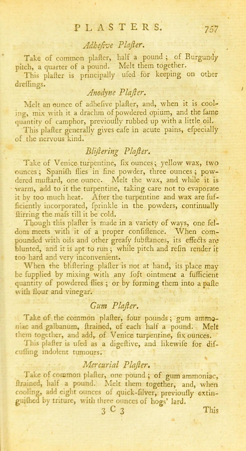 PLASTERS. • Adhcjive Plafter. Take of common plafter, half a pound ; of Burgundy pitch, a quarter of a pound. Melt them together. This plafter is principally ufed for keeping on other drellings. Anodyne Plafter. Melt an ounce of adhefive plafter, and, when it is cool- ing, mix with it a drachm of powdered opium, and the fame quantity of camphor, previously rubhed up with a little oil. This plafter generally gives cafe in acute pains, efpecially of the nervous kind. Btiftering Plafter. Take of Venice turpentine, fix ounces; yellow wax, two ounces; Spanifh flies in fine powder, three ounces; pow- dered muftard, one ounce. Melt the wax, and while it is warm, add to it the turpentine, taking care not to evaporate it bv too much heat. After the turpentine and wax are fuf- ftciently incorporated, fprinkle in the powders, continually ilirring the mafs till it be cold. Though this plafter is made in a variety of ways, one fel- <3om meets with it of a proper confidence. When com- pounded with oils and other greafy fubftances, its effects are blunted, and it is apt to run ; while pitch and refin render it too hard and very inconvenient. When the bliftering plafter is not at hand, its place may be fupplied by mixing with any foft ointment a fufficient quantity of powdered flies ; or by forming them into a pafte with flour and vinegar. Gum Plafter. Take of the common plafter, four pounds; gum ammo- niac and galbanum, ftrained, of each half a pound. Melt them together, and add,, of Venice turpentine, fix ounces. 7 his plafter is ufed as a digeftive, and likewife for dif- cuffing indolent tumours. Mercurial Plafter. Take of common plafter, one pound ; of gum ammoniac, ftrained, half a pound. Melt them together, and, when cooling, add eight ounces of quick-filver, previoufiy extin- guilhcd by triturc, with three ounces of hogs' lard. 3 C 3 This