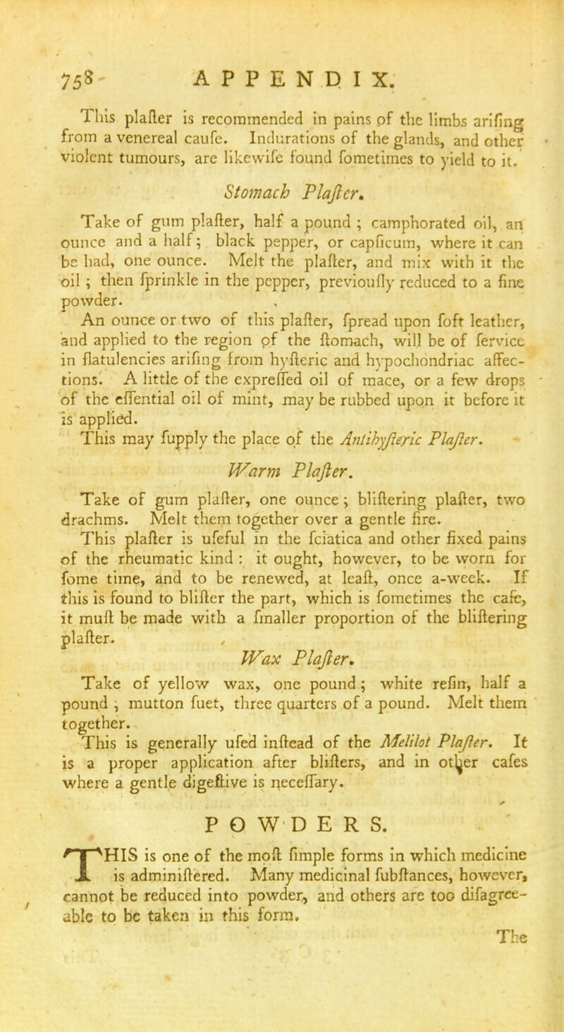 This plaller is recommended in pains of the limbs arifing from a venereal caufe. Indurations of the glands, and other violent tumours, are likewife found fometimes to yield to it. Stomach Plajler. Take of gum plafter, half a pound ; camphorated oil, an ounce and a half; black pepper, or capficum, where it can be had, one ounce. Melt the plafter, and mix with it the oil; then fprinkle in the pepper, previoufly reduced to a fine powder. An ounce or two of this plafter, fpread upon foft leather, and applied to the region of the ftomach, will be of fervice in flatulencies arifing from hyfteric and hypochondriac affec- tions! A little of the exprefled oil of mace, or a few drops of the effential oil of mint, may be rubbed upon it before it is applied. This may fupply the place of the Antihyjleric Plajler. Warm Plafter. Take of gum plafter, one ounce; bliftering plafter, two drachms. Melt them together over a gentle fire. This plafter is ufeful in the fcfatica and other fixed pains of the rheumatic kind : it ought, however, to be worn for fome time, and to be renewed, at leaft, once a-wcek. If this is found to blifter the part, which is fometimes the cafe, it mult be made with a fmaller proportion of the bliftering plafter. Wax Plajler. Take of yellow wax, one pound 5 white refin, half a pound , mutton fuet, three quarters of a pound. Melt them together. This is generally ufed inftead of the Melilot Plafler. It is a proper application after blifters, and in otijer cafes where a gentle digeftive is neceffary. POWDERS. THIS is one of the moft fimple forms in which medicine is adminiftered. Many medicinal fubftances, however, cannot be reduced into powder, and others are too difagree- able to be taken in this form, The