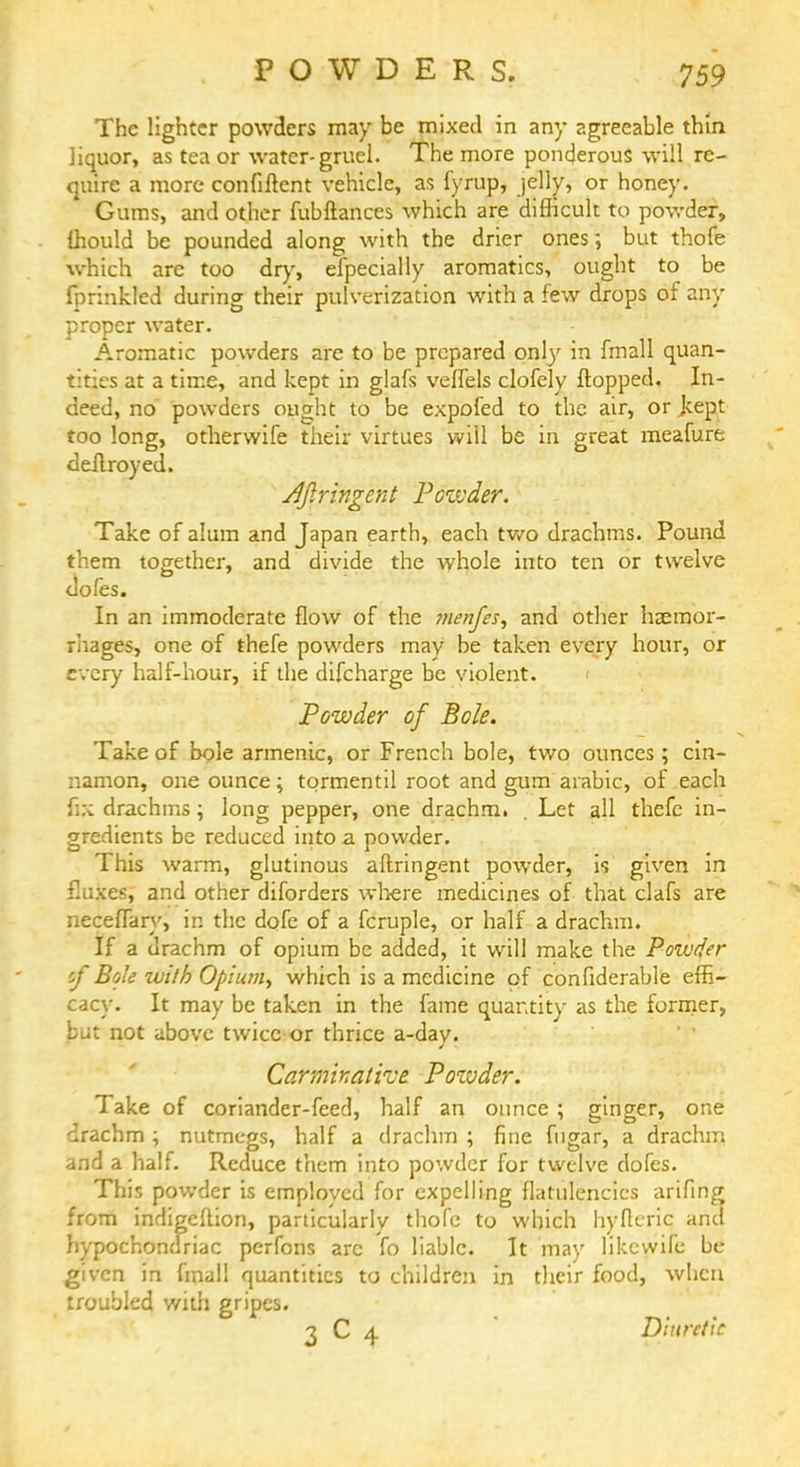 The lighter powders may be mixed in any agreeable thin liquor, as tea or water-gruel. The more ponderous will re- quire a more confiftent vehicle, as fyrup, jelly, or honey. Gums, and other fubftances which are difficult to powder, ffiould be pounded along with the drier ones; but thofe which are too dry, especially aromatics, ought to be fprinkled during their pulverization with a few drops of any proper water. Aromatic powders are to be prepared only in fmall quan- tities at a time, and kept in glafs veffels clofely flopped. In- deed, no powders ought to be expofed to the air, orjeept too long, otherwife their virtues will be in great meafure deflroyed. Afiringcnt Powder. Take of alum and Japan earth, each two drachms. Pound them together, and divide the whole into ten or twelve doles. In an immoderate flow of the menfes, and other haemor- rhages, one of thefe powders may be taken every hour, or every half-hour, if the difcharge be violent. Powder of Bole. Take of bole armenic, or French bole, two ounces; cin- namon, one ounce; tormentil root and gum arabic, of each fix drachms; long pepper, one drachm. . Let all thefe in- gredients be reduced into a powder. This warm, glutinous aftringent powder, is given in fluxes, and other diforders where medicines of that clafs are neceffary, in the dofe of a fcruple, or half a drachm. If a drachm of opium be added, it will make the Poiuder cf Bole with Opium, which is a medicine of confiderable effi- cacy. It may be taken in the fame quantity as the former, but not above twice or thrice a-dav. Carminative. Pozvder. Take of coriander-feed, half an ounce; ginger, one drachm ; nutmegs, half a drachm ; fine fugar, a drachm and a half. Reduce them into powder for twelve dofes. This powder is employed for expelling flatulencies arifing from indigeftion, particularly thofe to which hyfieric ana hypochondriac perfons arc fo liable. It may likewife be given in final! quantities to children in their food, when troubled with gripes. 3 C 4 Diuretic