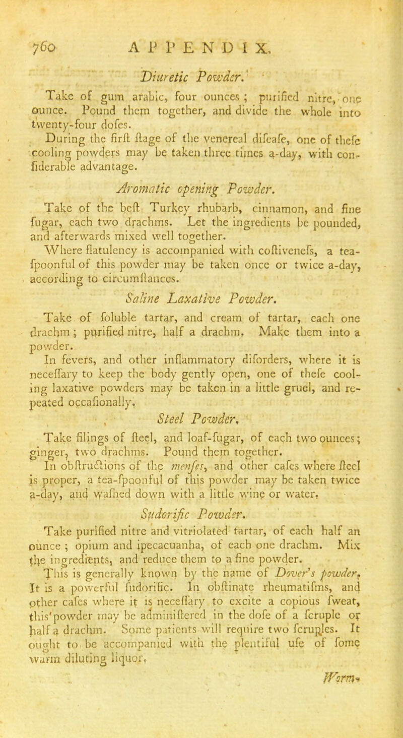 Diuretic Powder.' ' Take of gum arable, four ounces; purified nitre,one ounce. Pound thcrn together, and divide the whole into twenty-four dofes. During the firfl ftage of the venereal difcafe, one of thefe cooling powders may be taken three times 4-day, with con- fiderable advantage. Aromatic opening Powder. Take of the heft Turkey rhubarb, cinnamon, and fine fugar, each two drachms. Let the ingredients be pounded, and afterwards mixed well together. Where flatulency is accompanied with coflivcnefs, a tea- fpoonful of this powder may be taken once or twice a-day, according to circumftanccs. Saline Laxative Powder. Take of foluble tartar, and cream of tartar, each one drachm; purified nitre, half a drachm, Make them into a powder:. In fevers, and other inflammatory diforders, where it is neceffary to keep the body gently open, one of thefe cool- ing laxative powders may be taken in a little gruel, and re- peated occafionaliy, Steel Powder, Take filings of fteel, and loaf-fugar, of each two ounces; ginger, two drachms. Pound them together. In obflructions of the menff'sA and other cafes where fteel is proper, a tea-fpaonfiil of this powder may be taken twice a-day, and wafhed down with a little wine or water, Sudorific Powder. Take purified nitre and vitriolated tartar, of each half an ounce ; opium and ipecacuanha, or each one drachm. Mix tl}e ingredients, and reduce them to a fine powder. This is generally known by the name of Dover's powder. It is a powerful ludorific. In obftinate rheumatifms, and Other cafes where it is neceffary to excite a copious fweat, this'powder may be arlminifrercd in the dofe of a fcruple or half a drachm. Some patients will require two fcrupjes. It on edit to . be accompanied with the plentiful ufe of fome warm diluting liquor.