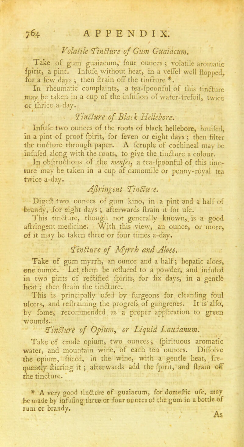 Volatile Tinilure of Cum Giiaiacunt, Take of gum guaiacum, four ounces ; volatile aromatic fpirit, a pint. Infufc, without heat, in a vetfe! well flopped, for a few days ; then {train off the tincture *. In rheumatic complaints, a tea-fpoonful of this tincture may be taken in a cup of the infufion of water-trefoil, twice or thrice a-day. tfinblure of Black Hellebore. Infufe two ounces of the roots of black hellebore, bruifed, in a pint of proof fpirit, for feven or eight davs ; then filter tfae tincture through paper. A fcruple of cochineal may be infufed along with the roots, to give the tincf Lire a colour. In obstructions of the menfts, a tea-fpoonful of this tinc- ture mav be taken in a cup of camomile or penny-royal tea twice a-day. Aflringcnt Tinblu e. Digcfl two ounces of gum kino, in i a pint and a half of brandy, for eight days ; afterwards flrain it for ufe. This tincture, though not generally known,, is a good aftringent medicine. With this view, an ounce, or more, of it may be taken three or four times a-day. Tintlure of Myrrh and Aloes. Take of gum myrrh, an ounce and a half; hepatic aloes, one ounce. Let them be reduced to a powder, and infilled in two pints of rectified fpirits, for fix days, in a gentle heat ; then flrain the tincture. This is principally ufed by furgeons for cleanfing foul ulcers, and reflraining the progrefs of gangrenes. It is alfo, by fome, recommended. as a proper application to green wounds. fTintlicre of Opium, or Liquid Lau.lanum. Take of crude opium, two ounces; fpirituous aromatic water, and mountain wine, of each ten ounces. Diffolve the opium, fliced, in the wine, with a gentle heat, fre- quently flirxing it ; afterwards add the fpirit, and ftrain off the tincture. * A very good tinfture of guaiacum, for domeftic ufe, may be made by infufing three or four ounces of the gum in a bottle of rum or brandy. As