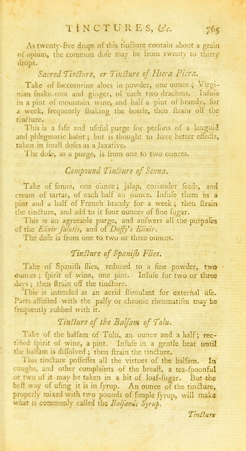 T INCTURES, fcfr. As twenty-five drops of this tinHure contain about a grain of opium, the common dole may be from twenty to thirty drops. Sacred TitrflHre, or Tiriclure of liter a Pier a. Take of fuccotorine aloes in powder, one ounce ; Virgi- nian make-root and ginger, of each two drachms. Infufe in a pint of mountain wine, and half a pint of brandy, for a week, frequently Uiaking the bottle, then ltrain off the tincture. < This is a fafe and ufeful purge for perfons of a languid and phlegmatic habit; but is thought to have better effects, taken in fmall dofes as a laxative. The dot*, as a purge, is from one to two ounces. . Compound TinSure of Soma. Take of fenna, one ounce; jalap, coriander feeds, and cream of tartar, of each half an ounce. Infufe them m a pint and a half of French brandy for a week; then lirain the tincture, and add to it four ounces of fine fugar. This is an agreeable purge, and anfwers all the purpoles of the Elixir faint is, and of Daffy's Elixir. The dofe is from one to two or three ounces. TitiElure of Spcnifh Flies. Take of Spanifh flies, reduced to a fine powder, two 1 ounces; fpirit of wine, one pint. Infufe for two or three day*; then {train off the tincture. This is intended as an acrid flimulant for external ufe. Parts affected with the palfy or chronic rheuinatifrn may be frequently rubbed with it. Tintlure of the Balfam ofTolu. Take of the balfam of Tolu, an- ounce and a half; rec- tified (pirit of wine, a pint. Infufe in a gentle heat until the i.alfam is diffolvcd ; rhen ftrain the tincture. Tin. tincture poffeffes all the virtues of the balfam. In coughs, and other complaints of the breaft, a tca-fpoonful or two of it may be taken in a bit of loaf-fugar. But the befi way of ufing it is in fyrup. An ounce of the tincture, properly mixed with two pounds of fimplc fyrup, will make what is commonly called the Balfamic Syrup. Tinffun