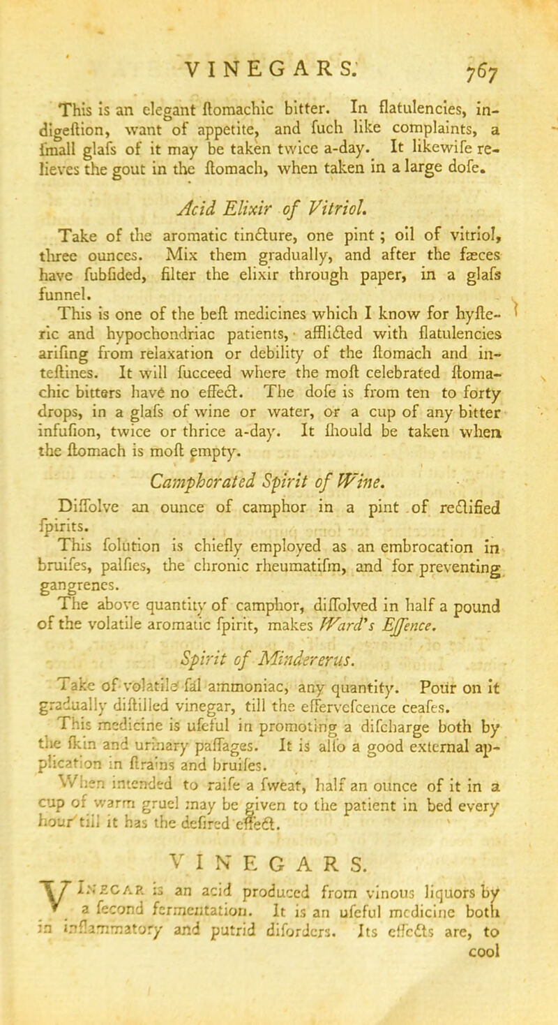 This is an elegant ftomachic bitter. In flatulencies, in- digeftion, want of appetite, and fuch like complaints, a fmall glafs of it may be taken twice a-day. It likewife re- lieves the gout in the ftomach, when taken in a large dofe. Acid Elixir of Vitriol. Take of the aromatic tincture, one pint; oil of vitriol, three ounces. Mix them gradually, and after the faeces have fubfided, filter the elixir through paper, in a glafs funnel. This is one of the beft medicines which I know for hyfte- ' ric and hypochondriac patients, • afflicted with flatulencies arifing from relaxation or debility of the ftomach and in- teftines. It will fucceed where the moft celebrated ftoma- chic bitters have no effect. The dofe is from ten to forty drops, in a glafs of wine or water, or a cup of any bitter infufion, twice or thrice a-day. It fhould be taken when the ftomach is moft empty. Camphorated Spirit of Wine. DiOolve an ounce of camphor in a pint of rectified fpirits. This folution is chiefly employed as an embrocation in bruifes, palfies, the chronic rheumatifm, and for preventing gangrenes. The above quantity of camphor, diffblved in half a pound of the volatile aromatic fpirit, makes Ward's Ejfence. Spirit of Mindererus. Take of-volatile fal ammoniac, any quantity. Pour on it gradually diftiiled vinegar, till the eftervefcence ceafes. This medicine is ufeful in promoting a difcharge both by the {kin and urinary paflages. It is alio a good external ap- plication in drains and bruifes. When intended to raife a fweat, half an ounce of it in a cup of warm gruel may be given to the patient in bed every hour'till it has the defircd effect. VINEGARS. T7I>.£CAR is an acid produced from vinous liquors by V a fecond fermentation. It is an ufeful medicine both in inflammatory and putrid difordcrs. Its effefts are, to cool