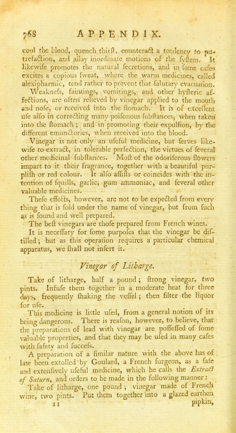 cool the blood, quench thirfl, counteract a tendency to pU- trefaction, and allay inordinate motions of the fvitem. It likewife promotes the natural fecretions, and in fome cafes excites a copious fweat, where the warm medicines, called alexipharmic, tend rather to prevent that falutary evacuation. Weaknefs, faintings, vomitings,, and other hyfteric af- fections, are often relieved by vinegar applied to the mouth and nofe, or received into the flomach. It is of excellent ufe alfo in correcting many poifonous fubftances, when taken into the ftomach ; and in promoting their expulfion, bv the different emunctories, when received into the blood. Vinegar is not only an ufeful medicine, but ferves like- wife to extract, in tolerable perfection, the virtues of feveral other medicinal fubftances. Moft of the odoriferous flowers impart to it their fragrance, together with a beautiful pur- plifh or red colour. It alfo affifis or coincides with the in- tention of fquills, garlic, gum ammoniac, and feveral other valuable medicines. Thefe effects, however, are not to be expected from every thing that is fold under the name of vinegar, but from fuch as is found and well prepared. The beft vinegars are thofe prepared from French wines. It is neceffary for fome purpofes that the vinegar be dif- tilled; but as this operation requires a particular chemical apparatus, we fhall not infert it. Vinegar of Litharge. Take of litharge, half a pound; ftrong vinegar, two pints. Infufe them together in a moderate heat for three days, frequently fhaking the veffel ; then filter the liquor for ufe. This medicine is little ufed, from a general notion of its being dangerous. There is reafon, however, to believe, that the preparations of lead with vinegar are poffeffed of fome valuable properties, and that they may be ufed in many cafes with fafety and fuccefs. A preparation of a fimilar nature with the above has of late been extolled'by Goulard, a French furgeon, as a fafe and extenfively ufeful medicine, which he calls the Extract of Saturn, and orders to be made in the following manner: Take of litharge, one pound ; vinegar made of French wine, two pints. Put them together into a glazed earthen 11 pipkin,