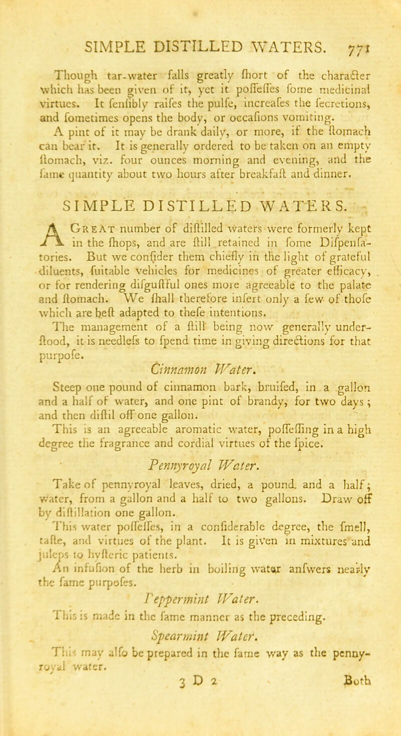 Though tar-water falls greatly fhort of the character which has been given of it, yet it poflefles fome medicinal virtues. It feniibly raifes the pulfe, increafes the fecretions, and fometimes opens the body, or occafions vomiting. A pint of it may be drank daily, or more, if the Itomach can bear it. It is generally ordered to be taken on an empty Itomach, viz. four ounces morning and evening, and the lame quantity about two hours after breakfafl and dinner. SIMPLE DISTILLED WATERS. AGreat number of diftilled waters were formerly kept in the fhops, and are {till retained in fome Difpenfa- tories. But we confider them chiefly in the light of grateful diluents, fuitable vehicles for medicines of greater efficacy, or for rendering difguttful ones more agreeable to the palate and Itomach. We {hall therefore infert only a few of thofe which are belt adapted to thefe intentions. The management of a Thill* being now generally undcr- ftood, it is needlefs to fpend time in giving directions for that purpofe. Cinnamon Water. Steep one pound of cinnamon bark, bruifed, in a gallon and a half of water, and one pint of brandy, for two days; and then diftil off one gallon. This is an agreeable aromatic water, poffeffing in a high degree the fragrance and cordial virtues of the fpice. Pennyroyal Water. Take of pennyroyal leaves, dried, a pound, and a half; water, from a gallon and a half to two gallons. Draw off by diftillation one gallon. This water poflelles, in a confiderable degree, the fmell, tafte, and virtues of the plant. It is given in mixtures and juleps to hyftcric patients. An infufion of the herb in boiling watar anfwers neatly the fame purpofes. Peppermint Water. This is made in the fame manner as the preceding. Spearmint Water. This may alfo be prepared in the fame way as the penny- royal water. 3 D 2 Both