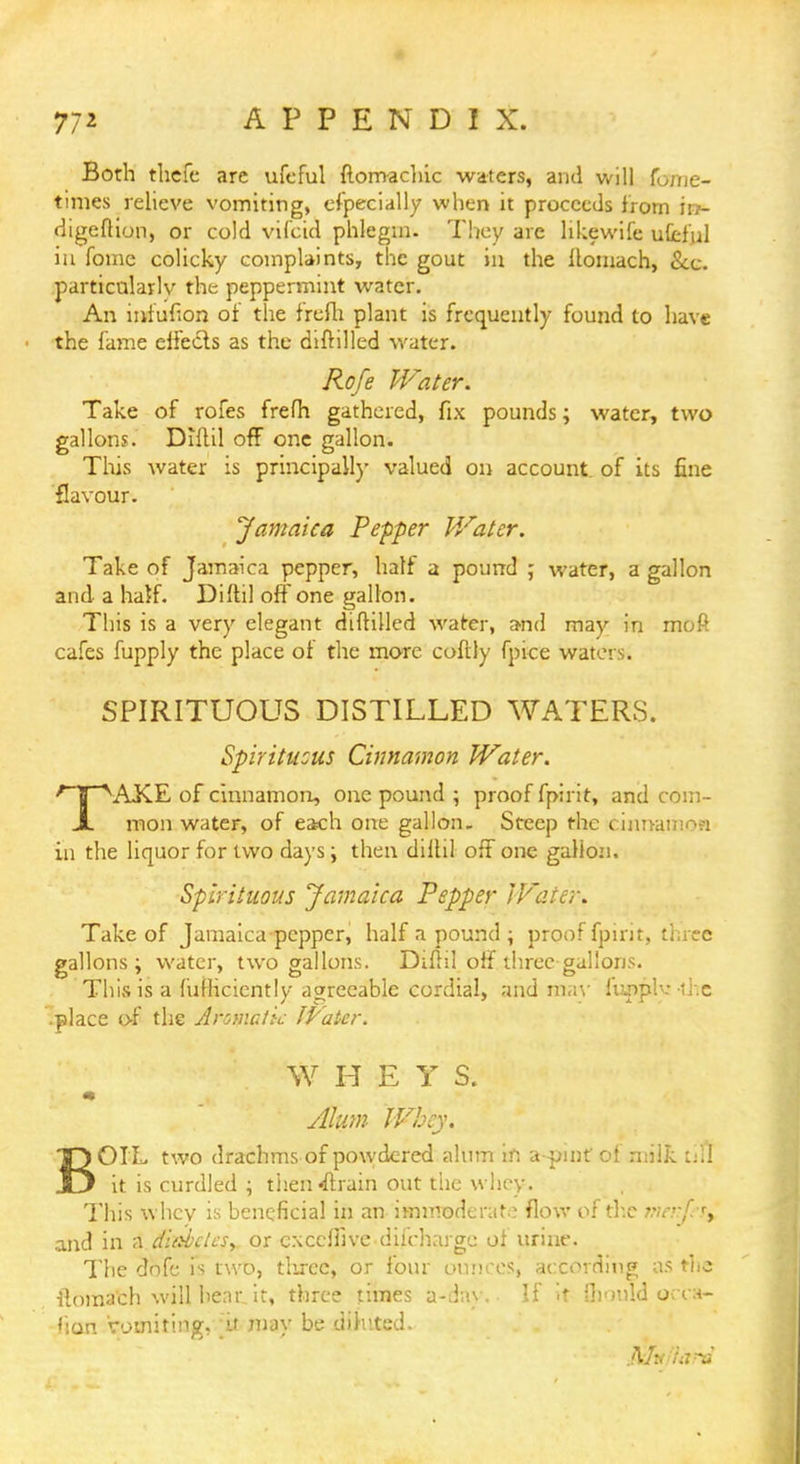 77* APPENDIX. Both thefe are ufeful Stomachic waters, and will Some- times relieve vomiting, especially when it proceeds from in- digeftion, or cold viScid phlegm. They are hkewife ufeful iu fome colicky complaints, the gout in the ilomach, Sec. particnlarlv the peppermint water. An mfufion of the frefh plant is frequently found to have the fame effe&s as the diftilled water. Rofe Water. Take of rofes frefh gathered, fix pounds; water, two gallons. Diftil off one gallon. This water is principally valued on account of its fine flavour. Jamaica Pepper Water. Take of Jamaica pepper, half a pound ; water, a gallon and a half. Diftil off one gallon. This is a very elegant diftilled water, and may in moft cafes fupply the place of the more coftly Spice waters. SPIRITUOUS DISTILLED WATERS. Spirituous Cinnamon Water. TAKE of cinnamon, one pound ; proof Spirit, and com- mon water, of each one gallon- Steep the cinnamon in the liquor for two days; then dillil off one gallon. Spirituous Jamaica Pepper IFater. Take of Jamaica pepper, half a pound ; proof fpirit, three gallons; water, two gallons. Diflil off three gallons. This is a Sufficiently agreeable cordial, and may huip!--- -die .place of the Aromatic IVatcr. WHEY S. m Alum Whey. TQOIL two drachms of powdered alum in a-pinf of milk till .13 it is curdled ; then strain out the whey. This whey is beneficial in an immoderate flow of tlx menpf^ and in a diatdcsy or cNceffivc diirharge of urine. The dofe is two, tlirce, or four ounces, according as the ilomach will hear, it, three times a-;iay. If it Should occa- fian vomiting, ft may be diluted. mvfiitrd