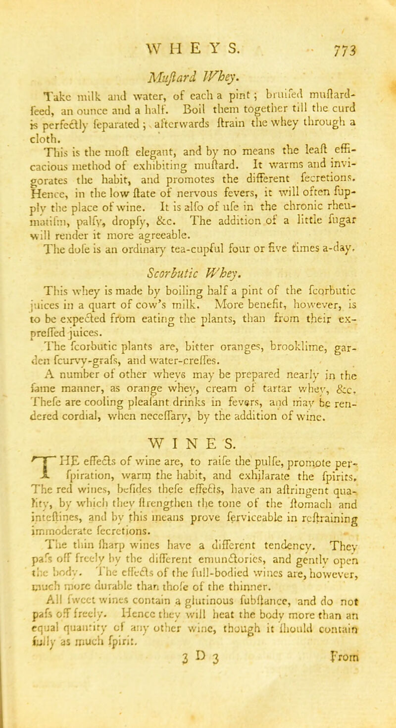 WHEY S. Mujlard Whey. Take milk, and water, of each a pint; bruifed muftard- Teed, an ounce and a half. Boil them together till the curd js perfectly feparated ; s afterwards ftrain the whey through a cloth. This is the moft elegant, and by no means the leaft effi- cacious method of exhibiting muftard. It warms and invi- gorates the habit, and promotes the different fecretions. Hence, in the low ftate of nervous fevers, it will often fup- plv the place of wine. It is alfo of ufe in the chronic rheu- matifm, palfy, dropfy, &c. The addition of a little fngar will render it more agreeable. The dole is an ordinary tea-cupful four or five times a-day. Scorbutic Whey. This whey is made by boiling half a pint of the fcqrbutic juices in a quart of cow's milk. More benefit, however, is to be expected from eating the plants, than from their ex- prelTed juices. The fcorbutic plants are, bitter orange?, brooklime, gar- den fcurvy-grafs, and water-crelfes. A number of other wheys may be prepared nearly jn the fame manner, as orange whev, cream of tartar whev, &c. Thefe are cooling pleafant drinks in fevers, and may be ren- dered cordial, when neceffary, by the addition of wine. WINES. THE effects of wine are, to raife the pulfe, promote per- fpiration, warm the habit, and exhilarate the fpirits. The red wines, befides thefe effefts, have an aftringent qua- lity, by which they flrcngthen the tone of the Jtomach and intcftines, and by this means prove ferviceable in retraining immoderate fecretions. Tie tliin fharp wines have a different tendencv. Thcv pafs off freely by the different emundtories, and gently open the body. The effects of the full-bodied wines are, however, much more durable than thole of the thinner. All fwcet wines contain a glutinous fubflance, and do not pafs off freely. Hence they will heat the body more than an equal quantity of any other wine, though it Ihould contain foily as much fpiri:. 3 D 3 from