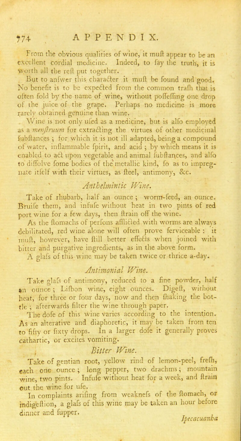 From the obvious qualities of wine, it mull appear to be an excellent cordial medicine. Indeed, to lay the truth, it is worth all the reft put together. But to anfwer this character it muft be found and good. No benefit is to be expected from the common trafh that is often fold by the name of wine, without poffeffmg one drop of the juice of the grape. Perhaps no medicine is more rarely obtained genuine than wine. Wine is not only ufed as a medicine, but is alfo employed as a metiflruum for extracting the virtues of other medicinal Jubilances ; for which it is not ill adapted, being a compound of water, inflammable fpirit, and acid ; by which means it is enabled to act upon vegetable and animal lubftarices, and alfo to diffolve fome bodies of the metallic kind, fo as to impreg- nate it!elf with their virtues, as fteel, antimony, Sec. Anthelmintic Wine. Take of rhubarb, half an ounce ; worm-feed, an ounce. Bruife them, and infufe without heat in two pints of red port wine for a few days, then ftrain off the wine. As the ftomachs of perfons afflicted with worms are always debilitated, red wine alone will often prove ferviceable : it muft, however, have itill better effects when joined with bitter and purgative ingredients, as in the above form. A glafs of this wine may be taken twice or thrice a-day. Antimonial Wine. Take glafs of antimony, reduced to a fine powder, half $n ounce; Lifbon wine, eight ounces. Digeft, without heat, for three or four days, now and then making the bot- tle ; afterwards filter the wine through paper. The dofe of this wine varies according to the intention. As an alterative and diaphoretic, it may be taken from ten to fifty or fixty drops. In a larger dofe it generally proves cathartic, or excites vomiting. Bitter Wine. Take of gentian root, yellow rind of lemon-peel, frefh, each one ounce ; long pepper, two drachms; mountain wine, two pints. Infufe without heat for a week, and ftrain out the wine for ufe. In complaints arifmg from weaknefs of the ftomach, or indigeftion, a glafs of this wine may be taken an hour before dinner and fupper. Ipecacuanha