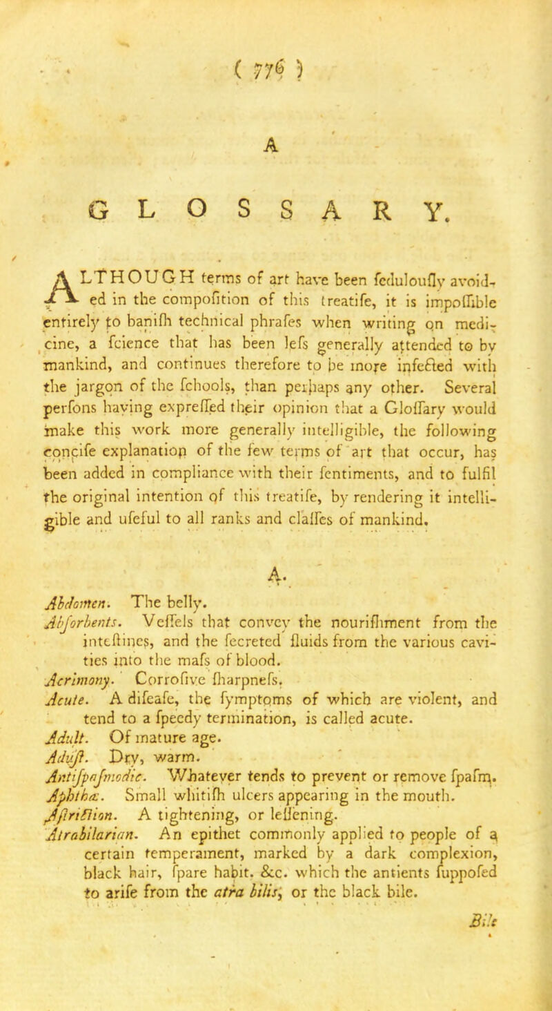 ( 77<? ) A GLOSSARY. ALTHOUGH terms of art have been fcduloufly avoid, ed in the compofition of this (reatife, it is impoffible entirely to banifh technical phrafes when writing on medi- cine, a fcience that has been lefs generally attended to bv mankind, and continues therefore to be more infefled with the jargon of the fchools, than peihaps any other. Several perfons haying expreffed their opinion that a Gloffary would imake this work more generally intelligible, the following eqnpife explanation of the few terms of art that occur, has been added in compliance with their fentiments, and to fulfil the original intention of this treatife, by rendering it intelli- gible and ufeful to all ranks and clalfes of mankind. Abdomen. The belly. Abjorbents. Veffels that convey the nourishment from the jnttftincs, and the fecreted fluids from the various cavi- ties into the mafs of blood. Acrimony. Corrofive fharpnefs. Acute. A difeafe, the fymptoms of which are violent, and tend to a fpeedy termination, is called acute. Adult. Of mature age. Adiifl. Dry, warm. Antijpnjmodic. Whatever tends to prevent or remove fpafm.. Aphtha:. Small whitifh ulcers appearing in the mouth. Jfirtfiion. A tightening, or lellenirig. Atrabilarian. An epithet commonly applied to people of a, certain temperament, marked by a dark complexion, black hair, fpare habit. &c. which the antients fuppofed to arife from the atra bitis, or the black bile. m