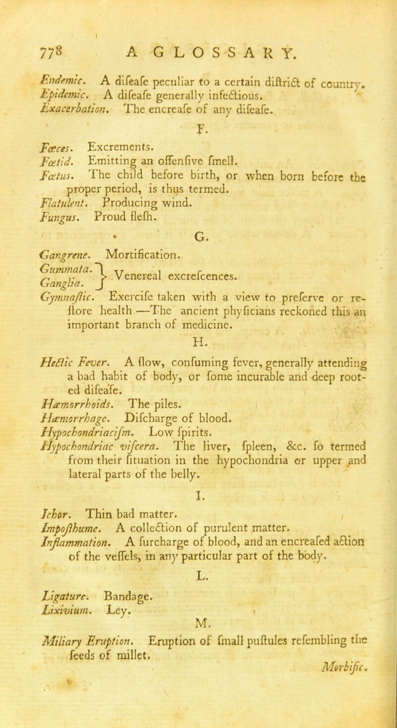 ?^j> Venereal excrefcenccs. Endemic. A difeafe peculiar to a certain diftrict of country. Epidemic, A difeafe generally infectious. Exacerbation. The encreafe of any difeafe. F. Faeces. Excrements. Foetid. Emitting an offenfive fmell. Foetus. The child before birth, or when born before the proper period, is thus termed. Flatulent. Producing wind. Fungus. Proud flefh. G. Gangrene. Mortification. Gumma ta. Ganglia. Gymnajlic. Exercife taken with a view to prefcrve or re- llore health—The ancient phyficians reckoned this an important branch of medicine. H. Heclic Fever. A flow, confuming fever, generally attending a bad habit of body, or fome incurable and deep root- ed difeafe. Hemorrhoids. The piles. Hemorrhage. Difcharge of blood. Hypochondriacifm. Low fpirits. Hypochondriac vifcera. The liver, fpleen, &c. fo termed from their fituation in the hypochondria or upper and lateral parts of the belly. I. Ichor. Thin bad matter. Impojlhumc. A collection of purulent matter. Inflammation. A furcbarge of blood, and an encreafed a£tion of the veffels, in an)' particular part of the body. L. Ligature. Bandage. Lixivium. Ley. M. Miliary Eruption. Eruption of fmall puftules refembling the feeds of millet. Morbific.