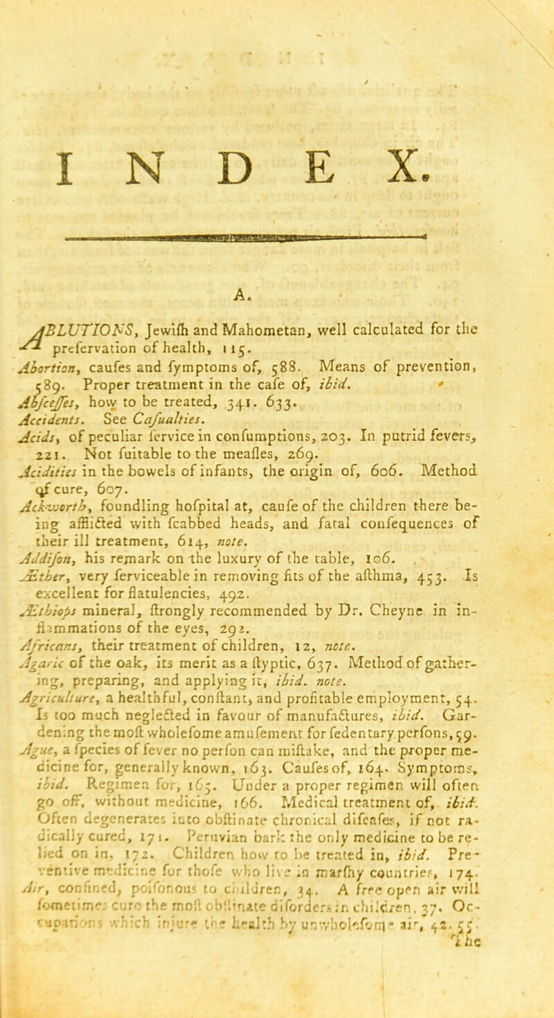 A. ylBLUTIONS, Jewifli and Mahometan, well calculated for the *1 prefervation of health, 115. Abortion, caufes and fymptoms of, 58S. Means of prevention, 589. Proper treatment in the cafe of, ibid. * Abfcejfes, hovy to be treated, 34.1. 633. Accidents. See Cafualties. Acids, of peculiar fervice in confumptions, 203. In putrid fevers, 221. Not fuitable to the meafles, 269. Acidities in the bowels of infants, the origin of, 606. Method i^f cure, 607. Ackvuortb, foundling hofpital at, caufeof the children there be- ing afflifted with fcabbed heads, and faral confequences of their ill treatment, 614, note. Addi/on, his remark on the luxury of the cable, 106. Jitber, very ferviceable in removing fits of the afthma, 453. Is excellent for flatulencies, 492. &tbiops mineral, flrongly recommended by Dr. Cheyne in in- flammations of the eyes, 292. Africans, their treatment of children, 12, note. Agaric of the oak, its merit as a ityptic, 637. Method of gather- ing, preparing, and applying it, ibid. note. Agriculture, a healthful, conltant, and profitable employment, 54. Is too much neglefted in favour of manufactures, ibid. Gar- dening the moll wholefome amufement for fedentary pcrfons, $9. Ague, a fpecies of fever no perfon can miltake, and the proper me- dicine for, generally known, \6i,. Caufesof, 164. Symptom?, ibid. Regimen for, 165. Under a proper regimen will ofter. gooff, without medicine, 166. Medical treatment of, ibid. Often degenerates into obftinate chronical difcafes, if not ra- dically cured, 171. Peruvian bark the only medicine to be re- lied on in, 172. Children how to be treated in, ibid. Pre - ventive mfcdicine fur thofe who live in rnarlhy countries j 74- Atr, confined, pcifonous to children, 34, A frr^ op^ri air will fometime: CUM the moll obfliiute difpraersin children, 37. Oc- cupHri'To which injur? '.he li-alth by urr.yboi'.foni* ais'^z. CC*. ri he