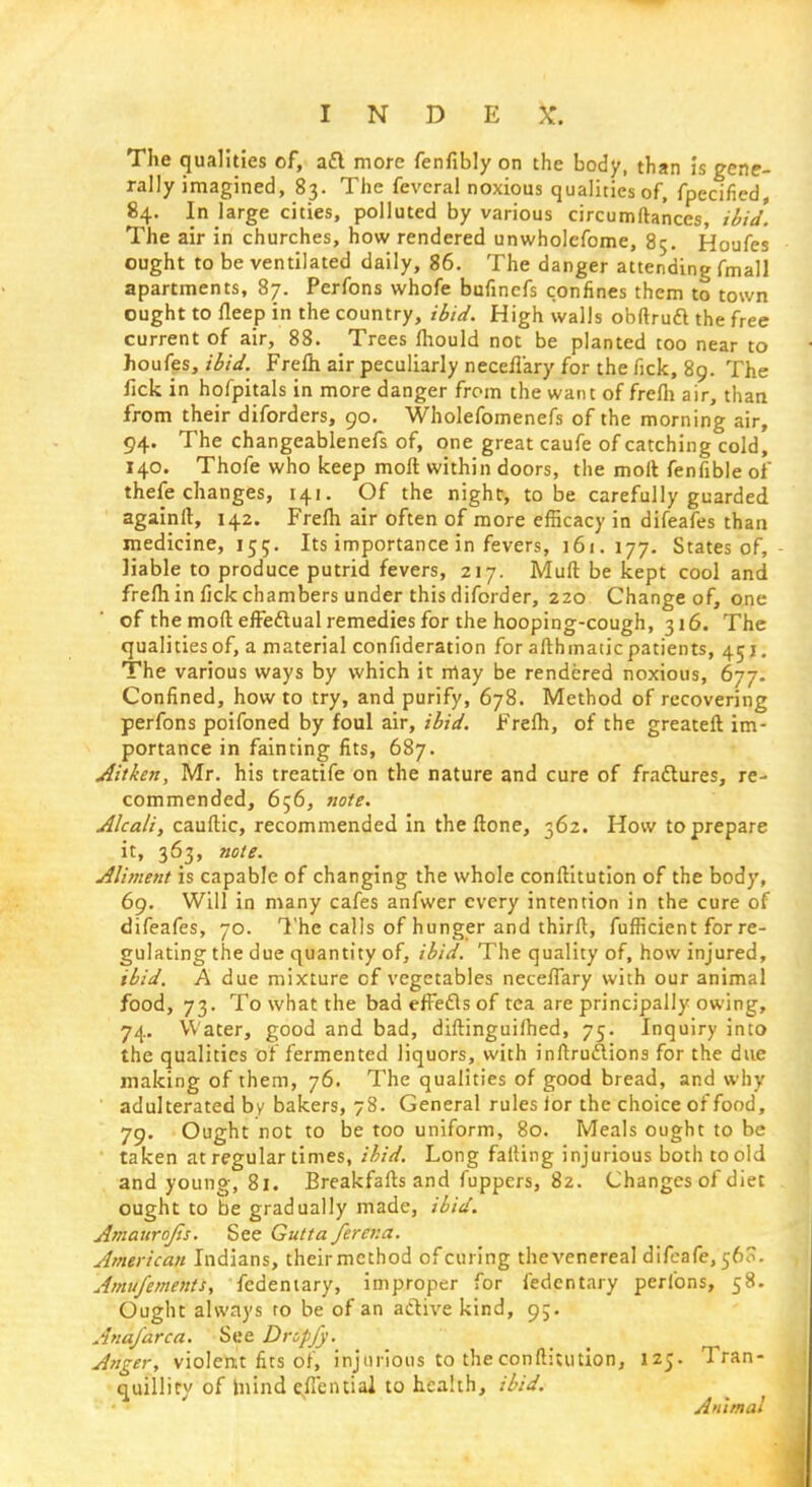 The qualities of, a£l more fenfibly on the body, than is gene- rally imagined, 83. The fevcral noxious qualities of, fpecified, 84. In large cities, polluted by various circumftances ibid. The air in churches, how rendered unwholefome, 85. Houfes ought to be ventilated daily, 86. The danger attending fmall apartments, 87. Perfons whofe bufincfs confines them to town ought to fleep in the country, ibid. High walls obftruft the free current of air, 88. Trees fhould not be planted too near to houfes, ibid. Frefh air peculiarly necellary for the fick, 89. The lick in hofpitals in more danger from the want of frefh air, than from their diforders, 90. Wholefomenefs of the morning air, 94. The changeablenefs of, one great caufe of catching cold, 140. Thofe who keep moft within doors, the moll fenfible of thefe changes, 141. Of the night, to be carefully guarded againft, 142. Frefh air often of more efficacy in difeafes than medicine, 155. Its importance in fevers, 161.177. States of, liable to produce putrid fevers, 217. Muff be kept cool and frefh in fick chambers under this diforder, 220 Change of, one of the moft effectual remedies for the hooping-cough, 316. The qualities of, a material confideration for afthmatic patients, 451. The various ways by which it may be rendered noxious, 677. Confined, how to try, and purify, 678. Method of recovering perfons poifoned by foul air, ibid. Frefh, of the greateft im- portance in fainting fits, 687. Aitken, Mr. his treatife on the nature and cure of fradtures, re- commended, 656, note. Alcali, cauftic, recommended in the ftone, 362. How to prepare it, 363, note. Aliment is capable of changing the whole conftitution of the body, 69. Will in many cafes anfwer every intention in the cure of difeafes, 70. The calls of hunger and thirft, fufficient for re- gulating the due quantity of, ibid. The quality of, how injured, ibid. A due mixture of vegetables neceffary with our animal food, 73. To what the bad effects of tea are principally owing, 74. Water, good and bad, diftinguifhed, 75. Inquiry into the qualities of fermented liquors, with inftruftions for the due making of them, 76. The qualities of good bread, and why adulterated by bakers, 78. General rules lor the choice of food, 79. Ought not to be too uniform, 80. Meals ought to be taken at regular times, ibid. Long falling injurious both to old and young, 81. Breakfafts and fuppcrs, 82. Changes of diet ought to be gradually made, ibid. Amaurojis. See Gutta ferena. American Indians, theirmcthod of curing the venereal difeafe, 560. Amufements, fedentary, improper for fedentary perfons, 58. Ought always to be of an active kind, 95. Ana/area. See Drcffy. Anger, violent fits of, injurious to the conftitution, 125. Tran- quillity of Inind effential to health, ibid. Animal