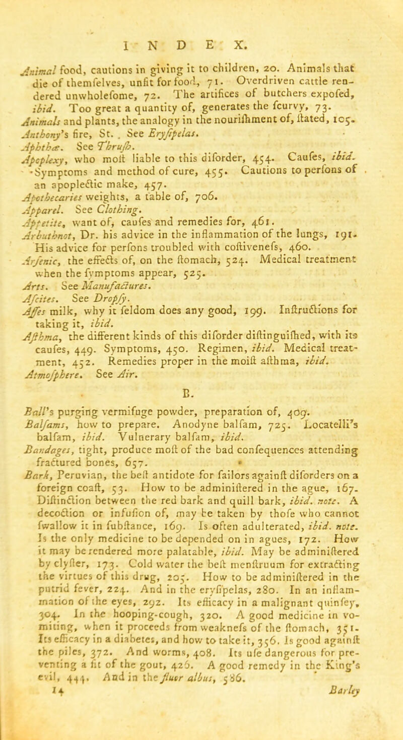 Animal food, cautions in giving it to children, 20. Animals that die of themfelves, unfit for food, 71. Overdriven cattle ren- dered unwholefome, 72. The artifices of butchers expofed, ibid. Too great a quantity of, generates the fcurvy, 73. Animals and plants, the analogy in the nourilhment of, Hated, roc;. Anthony's fire, St. . See Eryfipelas. Aphtha. See Tbrujb. Apoplexy, who molt liable to this diforder, 454. Caufes, ibid. •Symptoms and method of cure, 455. Cautions to perlbns of an apopledtic make, 457. Apothecaries weights, a table of, 706. Apparel. See Clothing. Apfeiite, want of* caufes and remedies for, 461. Arhuthnot, Dr. his advice in the inflammation of the lungs, 191. His advice for perfons troubled with coftivenefs, 460. Arfenic, the efre&s of, on the ftomacb, 524. Medical treatment when the fymptoms appear, 525. Arts. See Manufaclures. A/cites. See Dropjy. AJfes milk, why it feldom does any good, 199. Inftruftions for taking it, ibid. AJihma, the different kinds of this diforder diftinguifhed, with its caufes, 449. Symptoms, 450. Regimen, ibid. Medical treat- ment, 452. Remedies proper in the moift althma, ibid. Atmofphere. See Air. B. Ball's purging vermifuge powder, preparation of, 409. Bal/ams, how to prepare. Anodyne balfam, 725. Locatelli's balfam, ibid. Vulnerary balfam, ibid. Bandages, tight, produce mod of the bad confequenccs attending fractured bones, 657. • Bark, Peruvian, the belt antidote for failors againft diforders on a foreign coaft, 53. How to be adminiltered in the ague, 167. Diliinclion between the red bark and quill bark, ibid. xoie. A decoction or infufion of, may be taken by thofe who cannot fwallow it in fubftance, 169. Is often adulterated, ibid. note. Is the only medicine to be depended on in agues, 172. How it may be rendered mo:e palatable, ibid. May be adminiltered by clyfter, 173. Cold water the belt menftruum for extracting the virtues of this drug, 205. How to be adminiltered in the putrid fever, 224. And in the eryfipelas, 280. In an inflam- mation of the eyes, 292. Its efiicacy in a malignant quinfey. 304. In the hooping-cough, 320. A good medicine in vo- miting, when it proceeds from weaknefs of the ftomach, 351. Its efficacy in a diabetes, and how to take it, 356. Is good againft: the piles, 372. And worms, 408. Its ufe dangerous tor pre- venting a fit of the gout, 426. A good remedy in the King's evil, 444, And in the Jlusr albus, 586. 14 Barley