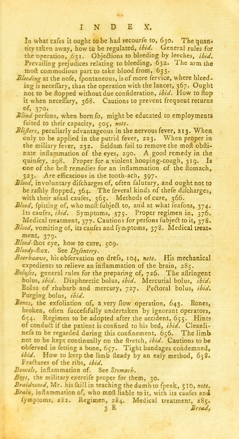 In what cafes it ought to be had recourfe to, 630. The quan- tity taken away, how to be regulated, ibid. General rules for the operation, 631. Objections to bleeding by leeches, ibid. Prevailing prejudices relating to bleeding, 632. The arm the moft commodious part to take blood from, 633. Bleeding at the nofe, fpontaneous, is of more fervice, where bleed- ing is neceflary, than the operation with the lancet, 367. Ought not to be Hopped without due confideration, ibid. How to flop it when neceflary, 368. Cautions to prevent frequent returns of, 370. Blind perfons, when born fo, might be educated to employments fuited to their capacity, 505, note. Blijlers, peculiarly advantageous in the nervous fever, 213. When only to be applied in the putrid fever, 223. When proper in the miliary fever, 232. Seldom fail to remove the moft obfti- nate inflammation of the eyes, 290. A good remedy in the quinfey, 298. Proper for a violent hooping-cough, 319. Is one of the belt remedies for an inflammation of the ftomach, 323. Are efficacious in the tooth-ach, 397. Blood, involuntary difcharges of, often falutary, and ought not to be raflily flopped, 364. The feveral kinds of thefe difcharges, with their ufual caufes, 365. Methods of cure, 366. Blood, fpitting of, who moft fubjefl to, and at whatfeafons, 374. Its caufes, ibid. Symptoms, 375. Proper regimen in, 376. Medical treatment, 377. Cautions for perfons fubject to it, 378. Blood, vomiting of, its caufes and fymptoms, 378. Medical treat* ment, 379. Bloodshot eye, how to cure, 5O9. Bloody-Rax. See Dyfentery. Boerhaave, his obfervation on drefs, 104, note. His mechanical expedients to relieve an inflammation of the brain, 285. Bolu/es, general rules for the preparing of, 726. The aftringent bolus, ibid. Diaphoretic bolus, ibid. Mercurial bolus, ibid. Bolus of rhubarb and mercury, 727. Pectoral bolus, ibid* Purging bolus, ibid. Bona, the exfoliation of, a very flow operation, 643. Bones, broken, often fuccefsfully undertaken by ignorant operators, 654. Regimen to be adopted after the accident, 655. Hints of conduct if the patient is confined to his bed, ibid. Cleanli- nef8 to be regarded during this confinement, 656. The limb not to be kept continually on the ftretch, ibid. Cautions to be obferved in fetting a bone, 657. Tight bandages condemned, ibid. How to keep the limb Heady by an eafy method, 658. Fractures of the ribs, ibid. Banj;tls, inflammation of. See Stomach. Boys, the military exercife proper for them, 30. Braidwood, Mr. his (kill in teaching the dumb to fpeak, Jib, note. Brain, inflammation of, who molt liable to it, with its caufes and fymptoms, 202. Regimen, 284. Medical treatment, 285.