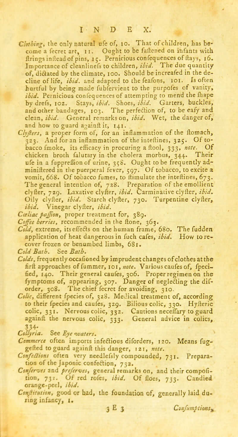 Clothing, the only natural ufe of, 10. That of children, has be- come a fecret art, 11. Ought to be fattened on infants with firings inltead of pins, 15. Pernicious confequences of (lays, 16. Importance of cleanlinefs to children, ibid. The due quantity of, dictated by the climate, 100. Should be increafed in the de- cline of life, ibid, and adapted to the feafons, 101. Is often hurtful by being made fubfervient to the purpofes of vanity, ibid. Pernicious confequences of attempting to mend the lhape by drefs, 102. Stays, ibid. Shoes, ibid. Garters, buckles, and other bandages, 103. The perfection of, to be eafy and clean, ibid. General remarks on, ibid. Wet, the danger of, and how to guard againft it, 141. Chjlers, a proper form of, for an inflammation of the ftomach, 323. And for an inflammation of the inteftines, 325. Of to- bacco fmoke, its efficacy in procuring a ftool, 333, note. Of chicken broth falutary in the cholera morbus, 344.. Their ufe in a fuppreflion of urine, 35S. Ought to be frequently ad- miniftered in the puerperal fever, 597. Of tobacco, to excite a vomit, 668. Of tobacco fumes, to itimulate the inteftines, 673. The general intention of, 728. Preparation of the emollient clyfter, 729. Laxative clyfter, ibid. Carminative clyfter, ibid. Oily clyfter, ibid. Starch clyfter, 730. Turpentine clyfter, ibid. Vinegar clyfter, ibid. Cceliac pajjion, proper treatment for, 389. Coffee berries, recommended in the ftone, 363. Cold, extreme, its effects on the human frame, 680. The fudden application of heat dangerous in fuch cafes, ibid. How tore- cover frozen or benumbed limbs, 681. Cold Bath. See Bath. Colds, frequently occalioned by imprudent changes ofclothesatthe firft approaches of fummer, 101, note. Various caufes of, fpeci- fied, 140. Their general caufes, 306. Proper regimen on the fymptoms of, appearing, 307. Danger of neglecting the dif- order, 308. The chief fecret for avoiding, 310. Colic, different fpecies of, 328. Medical treatment of, according to their fpecies and caufes, 329. Bilious colic, 330. Hyfteric colic, 331. Nervous colic, 332. Cautions neceflary to guard againft the nervous colic, 333. General advice in colics, 334; Collyria. See Eye waters. Commerce often imports infectious diforders, 120. Means fug- gefted to guard againft thi3 danger, 121, note. Confe£lions often very needlefsly compounded, 731. Prepara- tion of the Japonic confection, 732. Conferees and prefer<ves, general remarks on, and their compofi- tion, 732. Of red rofes, ibid. Of floes, 733. Candied orange-peel, ibid. Constitution, good or bad, the foundation of, generally laid du- ring infancy, 1. 3 E 3 CciufitmptionSf,