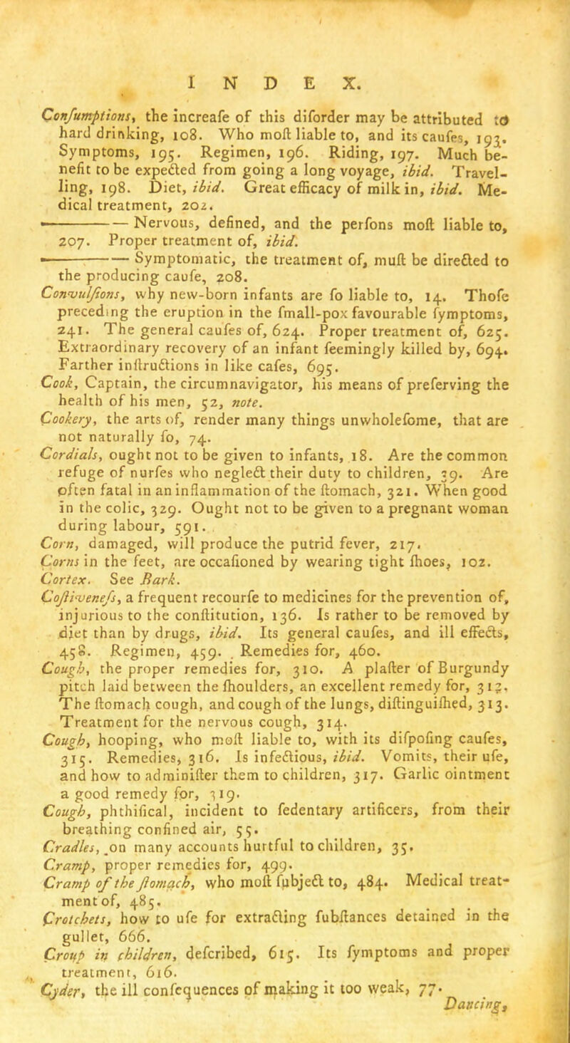 Confumptions, the increafe of this diforder may be attributed !0 hard drinking, 108. Who moft liable to, and its caufes, 193. Symptoms, 195. Regimen, 196. Riding, 197. Much be- nefit to be expe&ed from going a long voyage, ibid. Travel- ling, 198. Diet, ibid. Great efficacy of milk in, ibid. Me- dical treatment, zoz. • Nervous, defined, and the perfons moft liable to, 207. Proper treatment of, ibid. Symptomatic, the treatment of, muft be diretted to the producing caufe, 208. Convuljions, why new-born infants are fo liable to, 14. Thofe preceding the eruption in the fmall-pox favourable fymptoms, 241. The general caufes of, 624. Proper treatment of, 625. Extraordinary recovery of an infant feemingly killed by, 694.. Farther inftru&ions in like cafes, 695. Cook, Captain, the circumnavigator, his means of preferving the health of his men, 52, note. Cookery, the arts of, render many things unwholefome, that are not naturally fo, 74. Cordials, ought not to be given to infants, 18. Are the common refuge of nurfes who neglect their duty to children, 39. Are pfcen fatal in an inflammation of the ftomach, 321. When good in the colic, 329. Ought not to be given to a pregnant woman during labour, 591. Corn, damaged, will produce the putrid fever, 217. Corns in the feet, are occafioned by wearing tight fhoes, 102. Cortex. See Bark. CoJIi'vene/s, a frequent recourfe to medicines for the prevention of, injurious to the conftitution, 136. Is rather to be removed by djet than by drugs, ibid. Its general caufes, and ill effects, 458. Regimen, 459. . Remedies for, 460. Cough, the proper remedies for, 310. A plafter of Burgundy pitch laid between the lhoulders, an excellent remedy for, 31;. The ftomach cough, and cough of the lungs, diftinguiihed, 313. Treatment for the nervous cough, 314. Cough, hooping, who moft liable to, with its difpofing caufes, 315. Remedies, 316. Is infectious, ibid. Vomits, their ufe, and how to adminifter them to children, 317. Garlic ointment a good remedy fpr, -519. Cough, phthifical, incident to fedentary artificers, from their breathing confined air, 55. Cradles, on many accounts hurtful to children, 35. Cramp, proper remedies for, 499. Cramp of the ftomach, who moft fubjedl to, 484. Medical treat- ment of, 485. Crotchets, how to ufe for extracting fubftances detained in the gullet, 666. Croup in children, defcribed, 615. Its fymptoms and proper treatment, 616. Cyder, the ill confluences of making it too weak, 77. Dancing,