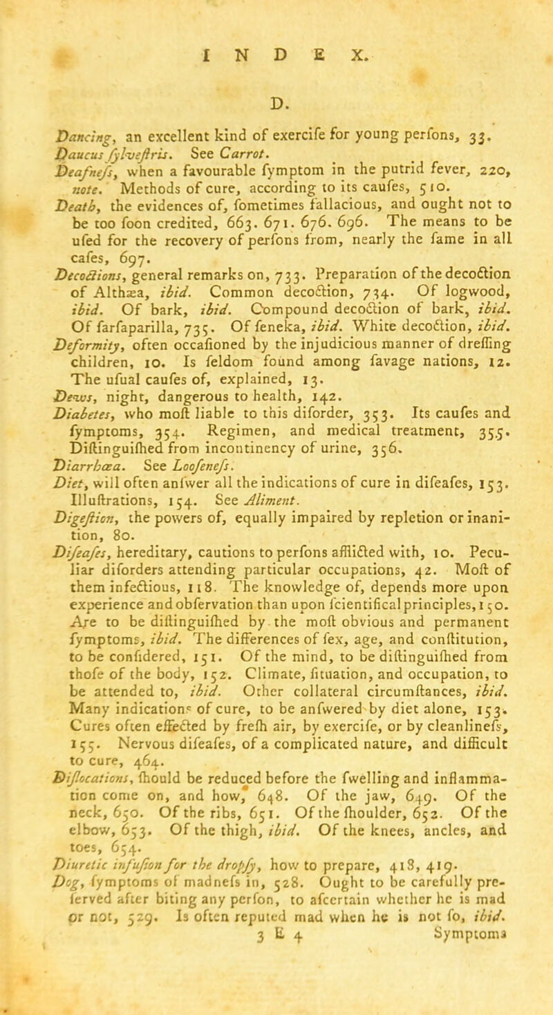 D. Dancing, an excellent kind of exercife for young perfons, 33. Daucusfylveftris. See Carrot. Deafnefs, when a favourable fymptom in the putrid fever, 220, note. Methods of cure, according to its caufes, 510. Death, the evidences of, fometimes fallacious, and ought not to be too foon credited, 663. 671. 676. 696. The means to be ufed for the recovery of perfons from, nearly the fame in all cafes, 697. Decoclions, general remarks on, 733. Preparation of the decoction of Althasa, ibid. Common decoction, 734. Of logwood, ibid. Of bark, ibid. Compound decoction of bark, ibid. Of farfaparilla, 735. Of feneka, ibid. White decoction, ibid. Deformity, often occafioned by the injudicious manner of drefling children, 10. Is feldom found among favage nations, 12. The ufual caufes of, explained, 13. Dews, night, dangerous to health, 142. Diabetes, who moll liable to this diforder, 353. Its caufes and fymptoms, 354. Regimen, and medical treatment, 35.5. Diftinguiflied from incontinency of urine, 356. Diarrhaa. See Loo/enefs. Diet, will often anlwer all the indications of cure in difeafes, 153. Illuftrations, 154. See Aliment. Digeftion, the powers of, equally impaired by repletion or inani- tion, 80. Difeafes, hereditary, cautions to perfons afflicted with, 10. Pecu- liar diforders attending particular occupations, 42. Molt of them infectious, 118. The knowledge of, depends more upon experience and obfervation than upon fcientificalprinciples, 150. Are to be dillinguilhed by the moft obvious and permanent fymptom:, ibid. The differences of fex, age, and conftitution, to be confidered, 151. Of the mind, to be diftinguifhed from thofe of the body, 152. Climate, fituation, and occupation, to be attended to, ibid. Other collateral circumftances, ibid. Many indication? of cure, to be anfwered by diet alone, 153* Cures often effected by frelh air, by exercife, or by cleanlinefs, 155. Nervous difeafes, of a complicated nature, and difficult to cure, 464. Efif 'ocations, mould be reduced before the fwellingand inflamma- tion come on, and how, 648. Of the jaw, 649. Of the neck, 650. Of the ribs, 651. Of the fhoulder, 652. Ofthe elbow, 653. Of the thigh, ibid. Ofthe knees, ancles, and toes, 654. Diuretic infufion for the dropfy, how to prepare, 418, 419. Dog, fymptoms of madnefs in, 528. Ought to be carefully pre- ferved after biting any perfon, to afccrtain whether he is mad or not, 529. Is often reputed mad when he is not fo, ibid. 3 E 4 Symptonu