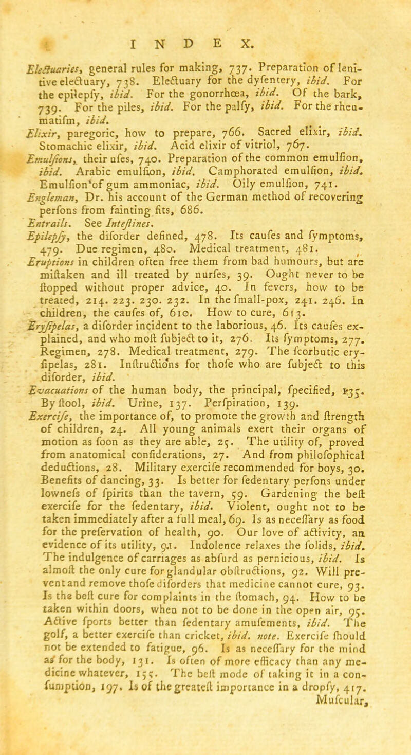 Ekcluaries, general rules for making, 737. Preparation of leni- tive electuary, 738. Eleftuary for the dyfentery, ibid. For the epilepfy, ibid. For the gonorrhoea, ibid. Of the bark, 739. For the piles, ibid. For the palfy, ibid. Forthe rheu- matifm, ibid. Elixir, paregoric, how to prepare, 766. Sacred elixir, ibid. Stomachic elixir, ibid. Acid elixir of vitriol, 767. EmulJiortSy their ufes, 740. Preparation of the common emulfion, ibid. Arabic emulfion, ibid. Camphorated emulfion, ibid. Emulfion'of gum ammoniac, ibid. Oily emulfion, 741. Engleman, Dr. his account of the German method of recovering perfons from fainting fits, 686. Entrails. See Intejlines. Epilepfy, the diforder defined, 478. Its caufes and fymptoms, 479. Due regimen, 480. Medical treatment, 481. Eruptions in children often free them from bad humours, but are miftaken and ill treated by nurfes, 39. Ought never to be flopped without proper advice, 40. In fevers, how to be treated, 214. 223. 230. 232. In the fmall-pox, 241. 246. in children, the caufes of, 610. How to cure, 613. Eryjipelas, a diforder incident to the laborious, 46. Its caufes ex- plained, and who molt fubject to it, 276. Its fymptoms, 277. Regimen, 278. Medical treatment, 279. The fcorbutic ery- fipelas, 281. Inftru&io'ns for thofe who are fubjedl to this diforder, ibid. Evacuations of the human body, the principal, fpecified, Byflool, ibid. Urine, 137. Perfpiration, 139. Exerci/e, the importance of, to promote the growth and ftrength of children, 24. All young animals exert their organs of motion as foon as they are able, 25. The utility of, proved from anatomical confiderations, 27. And from phiiofophical deductions, 28. Military exercife recommended for boys, 30. Benefits of dancing, 33. Is better for fedentary perfons under lownefs of fpirits than the tavern, 59. Gardening the bell exercife for the fedentary, ibid. Violent, ought not to be taken immediately after a full meal, 69. Is as necelTary as food for the prefervation of health, 90. Our love of activity, an evidence of its utility, 9.1. Indolence relaxes the folids, ibid. The indulgence of carriages as abfurd as pernicious, ibid. Is almoft the only cure for glandular obftructions, 92. Will pre- vent and remove thofe diforders that medicine cannot cure, 93. Is the beft cure for complaints in the ftomach, 94. How to be taken within doors, when not to be done in the open air, 95. Active fports better than fedentary amufements, ibid. The golf, a better exercife than cricket, ibid. note. Exercife Ihould not be extended to fatigue, 96. Is as necefTary for the mind a» for the body, 131. Is often of more efficacy than any me- dicine whatever, 15;. The bell mode of taking it in a con- funipuon, 197. Is of the greatest importance in a dropfy, 417. Mufcular,