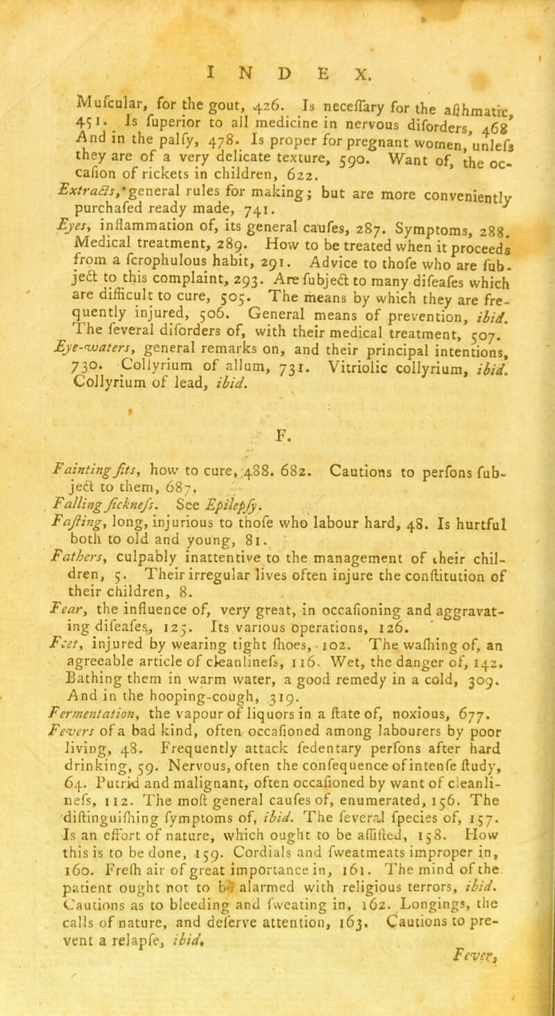 Mufcular, for the gout, 426. Is neceflary for the aflhmatic 451. Is fuperior to all medicine in nervous diforders, 468' And in the palfy, 478. Is proper for pregnant wornen/unlefs they are of a very delicate texture, 590. Want of, the oc- cafion of rickets in children, 622. Extras*,'general rules for making; but are more conveniently purchafed ready made, 741. 3 Eyes, inflammation of, its general caufes, 287. Symptoms, 288 Medical treatment, 289. How to be treated when it proceeds from a fcrophulous habit, 291. Advice to thofe who are fob- jed to this complaint, 293. Arefubjefl: to many difeafes which are difficult to cure, 505. The means by which they are fre- quently injured, 506. General means of prevention, ibid. The feveral diforders of, with their medical treatment, 507.* Eje-ivaters, general remarks on, and their principal intentions, 730. Collyrium of allum, 731. Vitriolic collyrium, ibid. CoJlyrium of lead, ibid. F. Faintingfit*, how to cure,.488. 682. Cautions to perfons fub- jedt to them, 687. Falling Jicknefs. See Epilepfy. Fafiing, long, injurious to thofe who labour hard, 48. Is hurtful both to old and young, 81. Fathers, culpably inattentive to the management of iheir chil- dren, 5. Their irregular lives often injure the conftitution of their children, 8. Fear, the influence of, very great, in occafioning and aggravat- ing difeafes, 125. Its various operations, 126. Feet, injured by wearing tight fhoes,-102. The wafhingof, an agreeable article of ckanlinefs, 116. Wet, the danger of, 142. Bathing them in warm water, a good remedy in a cold, 309. And in the hooping-cough, 319. Fermentation, the vapour of liquors in a ftate of, noxious, 677. Fevers of a bad kind, often occafioned among labourers by poor living, 48. Frequently attack fedentary perfons after hard drinking, 59. Nervous, often the confequence of intenfe ftudy, 64. Putrid and malignant, often occafioned by want of cleanli- nefs, U2. The moft general caufes of, enumerated, 156. The diftinguifhing fymptoms of, ibid. The feveraJ fpecies of, 157. Is an effort of nature, which ought to be affilted, 158. How this is to be done, 159. Cordials and fweatmeats improper in, 160. Frefh air of great importance in, 161. The mind of the patient ought not to b>; alarmed with religious terrors, ibid. Cautions as to bleeding and fweating in, 162. Longings, the calls of nature, and delerve attention, 163. Cautions to pre- vent a relapfe, ibid. Fever,