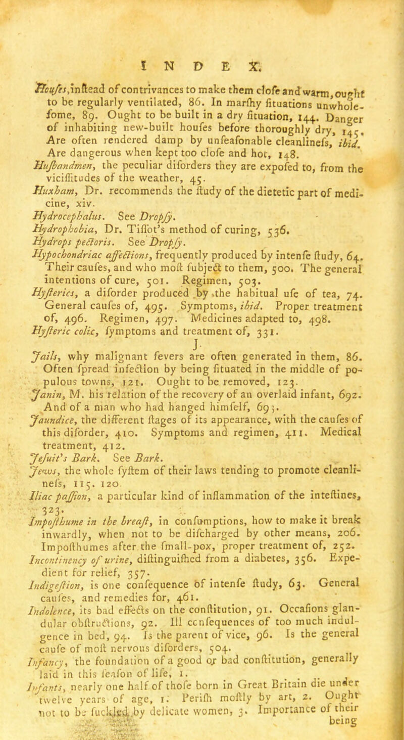 Hcufes .inftead of contrivances to make them clofe and warm, ouphf to be regularly ventilated, 86. In marfhy filiations unwhole- fome, 89. Ought to be built in a dry fituation, 144. Danger of inhabiting new-built houfes before thoroughly dry, i^r, Are often rendered damp by unfeafonable cleanlinefs,' ibid ' Are dangerous when kept too clofe and hot, 148. Hufband?nen, the peculiar diforders they are expofed to, from the viciffitudes of the weather, 45. Huxham, Dr. recommends the ftudy of the dietetic part of medi- cine, xiv. Hydrocephalus. See Dropjy. Hydrophobia, Dr. Tiflbt's method of curing, 536. Hydrops pecloris. See Dropjy. Hypochondriac affeclions, frequently produced by intenfe ftudy, 64. Their caufes, and who molt fubject to them, 500. The general intentions of cure, 501. Regimen, 503. Hyjlerics, a diforder produced by *the habitual ufe of tea, 74. General caufes of, 495. Symptoms, ibid. Proper treatment of, 496. Regimen, 497. Medicines adapted to, 498. Hyjleric colic, fymptoms and treatment of, 331. ■*mm j. ^ Jails, why malignant fevers are often generated in them, 86. Often fpread infection by being fituated in the middle of po- pulous towns, 121. Ought to be removed, 123. Janin, M. his relation of the recovery of an overlaid infant, 692. And of a man who had hanged himfelf, 695. Jaundice, the different ftages of its appearance, with the caufes of this diforder, 410. Symptoms and regimen, 411. Medical treatment, 412. Jefuit's Bark. See Bark. Jews, the whole fyftem of their laws tending to promote cleanli- nefs, 115. 120. Iliac pafjion, a particular kind of inflammation of the interlines, 323. Impofihume in the breajl, in confu-mptions, how to make it break inwardly, when not to be difcharged by other means, 206. Impofthumes after the fmall-pox, proper treatment of, 252. Incontinency of urine, diftinguiftied from a diabetes, 356. Expe- dient for relief, 357. lndigejlion, is one confequence of intenfe ftudy, 63. General caufes, and remedies for, 461. Indolence, its bad effetts on the conftitution, 91. Occafions glan- dular obftrutfions, 92. Ill ccnfequences of too much indul- gence in bed, 94. Is the parent of vice, 96. Is the general caufe of molt nervous diforders, 504. Infancy, the foundation of a good o> bad conftitution, generally laid in this l'eafon of life, 1. hfants, nearly one half of thofe born in Great Britain die under twelve years of age, \. Perifh moftly by art, 2. Ought not to bs fucfcJM by delicate women, 3. Importance of their ■ ' being