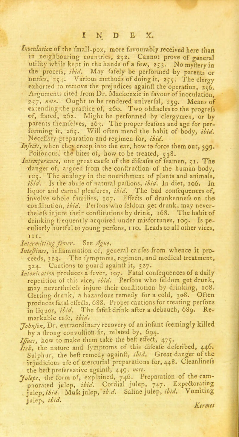 Inoculation of the fmall-pox, more favourably received here that! in neighbouring countries, 252. Cannot prove of general utility while kept in the hands of a few, 253. Nomyfteryin the procefs, ibid. May fafely be performed by parents or nnrfes, 254. Various methods of doing it, 255. The clergy exhorted to remove the prejudices againft the operation, 256. Arguments cited from Dr. Mackenzie in favour of inoculation, 257, note. Ought to be rendered univerfal, 259. Means of extending the practice of, 260. Two obftacles to the progrefs of, dated, 262. Might be performed by clergymen, or by parents themfelves, 263. The proper feaibns and age for per- forming it, 265. Will often mend the habit of body, ibid. Neccflary preparation and regimen for, ibid. In/eels, when they creep into the ear, how to force them out, 399. Poifonous, the bites of, how to be treated, 538. Intemperance, one great caufe of the difeafes of feamen, 51. The 'danger of, argued from the conitrudtion of the human body, 109. The analogy in the nourilhment of plants and animals, ibid. Is the abide of natural paffions, ibid. In diet, 106. In liquor arid carnal pleafures, ibid. The bad confequences of, involve whole families, 107. Fffe&s of drunkennefs on the conllitution, ibid. Perfons who feldom get drunk, may never- thelefs injure their conftitutions by drink, 168. The habit of drinking frequently acquired under misfortunes, 109. Is pe- culiarly hurtful to young perfons, 110. Leads to all other vices, ill. Intermitting fever. See Ague. Intefcines, inflammation of, general caufes from whence it pro- ceeds, 323. The fymptoms, regimen, and medical treatment, 324. Cautions to guard againlt it, 327. Intoxication produces a fever, 107. Fatal confequences of a daily repetition of this vice, ibid. Perfons who feldom get drunk, may neverthelefs injure their conllitution by drinking, 108. Getting drunk, a hazardous remedy for a cold, 308. Often produces fatal effects, 688. Proper cautions for treating perfons in liquor, ibid. The fafeft drink after a debauch, 689. Re- markable cafe, ibid. Jobnfon, Dr. extraordinary recovery of an infant feemingly killed by a ftrong convulfiotl fit, related by, 694. Ifues, how to make them take the belt effect, 475. Itch, the nature and fymptoms of this difeafe defcribed, 446. Sulphur, the belt remedy againft, ibid. Great danger of the injudicious ufeof mercurial preparations for, 448. Cleanlinefs the belt prefervative againft, 449, note. Juleps, the form of, explained, 746. Preparation of the cam- phorated julep, ibid. Cordial julep, 747. Expeftorating julep, ibid. Mufk julep, ib d. Saline julep, ibid. Vomiting julep, Hid. Kcrmet