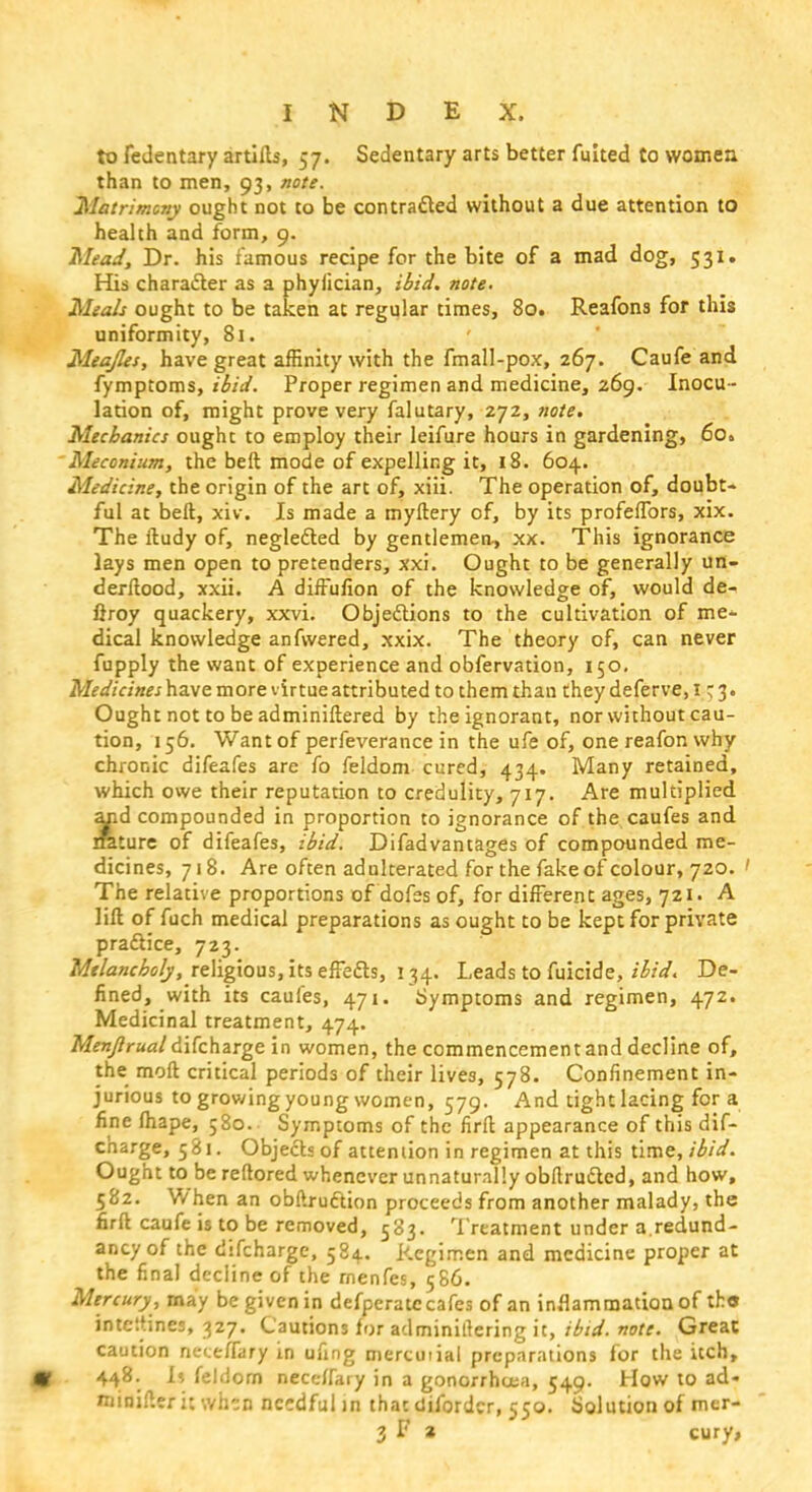 to fedentary artifts, 57. Sedentary arts better fuited to womea than to men, 93, note. Matrimony ought not to be contracted without a due attention to health and form, 9. Mead, Dr. his famous recipe for the bite of a mad dog, 531. His character as a phyiician, ibid. note. Meals ought to be taken at regular times, 80. Reafons for this uniformity, 81. Meajles, have great affinity with the fmall-pox, 267. Caufe and fymptoms, ibid. Proper regimen and medicine, 269. Inocu - lation of, might prove very falutary, 272, note. Mechanics ought to employ their leifure hours in gardening, 6o» Meconium, the belt mode of expelling it, 18. 604. Medicine, the origin of the art of, xiii. The operation of, doubt- ful at bell, xiv. Is made a myftery of, by its profeffors, xix. The ftudy of, neglected by gentlemen, xx. This ignorance lays men open to pretenders, xxi. Ought to be generally un- derftood, xxii. A diffufion of the knowledge of, would de- ftroy quackery, xxvi. Objections to the cultivation of me- dical knowledge anfwered, xxix. The theory of, can never fupply the want of experience and obfervation, 150. Medicines have more virtue attributed to them than they deferve, 1^3. Ought not to be adminiftered by the ignorant, nor without cau- tion, 156. Want of perfeverance in the ufe of, onereafonwhy chronic difeafes are fo feldom cured, 434. Many retained, which owe their reputation to credulity, 717. Are multiplied ar.d compounded in proportion to ignorance of the caufes and nature of difeafes, ibid. Difadvantages of compounded me- dicines, 718. Are often adulterated for the fake of colour, 720. ' The relative proportions of dofes of, for different ages, 721. A lift of fuch medical preparations as ought to be kept for private practice, 723. Melancholy, religious, its effects, 134. Leads to fuicide, ibid. De- fined, with its caufes, 471. Symptoms and regimen, 472. Medicinal treatment, 474. Menjlrual difcharge in women, the commencement and decline of, the molt critical periods of their lives, 578. Confinement in- jurious to growing young women, 579. And tight lacing for a fine fhape, ;8o. Symptoms of the firft appearance of this dif- charge, 581. Objects of attention in regimen at this time, ibid. Ought to be reftored whenever unnaturally obftructed, and how, 582. When an obftruction proceeds from another malady, the firft caufe is to be removed, 583. Treatment under a.redund- ancy of the difcharge, 584. Regimen and medicine proper at the final decline of the rnenfes, 586. Mercury, may be given in defperatc cafes of an inflammation of th« intc'.tines, 327. Cautions for adminillering it, ibid. note. Great caution neteffary in ufing mercuiial preparations for the itch, 448. I? feldom neceffary in a gonorrhoea, 549. How to ad- minifteri: when needful in that difordcr, 550. Solution of mer-
