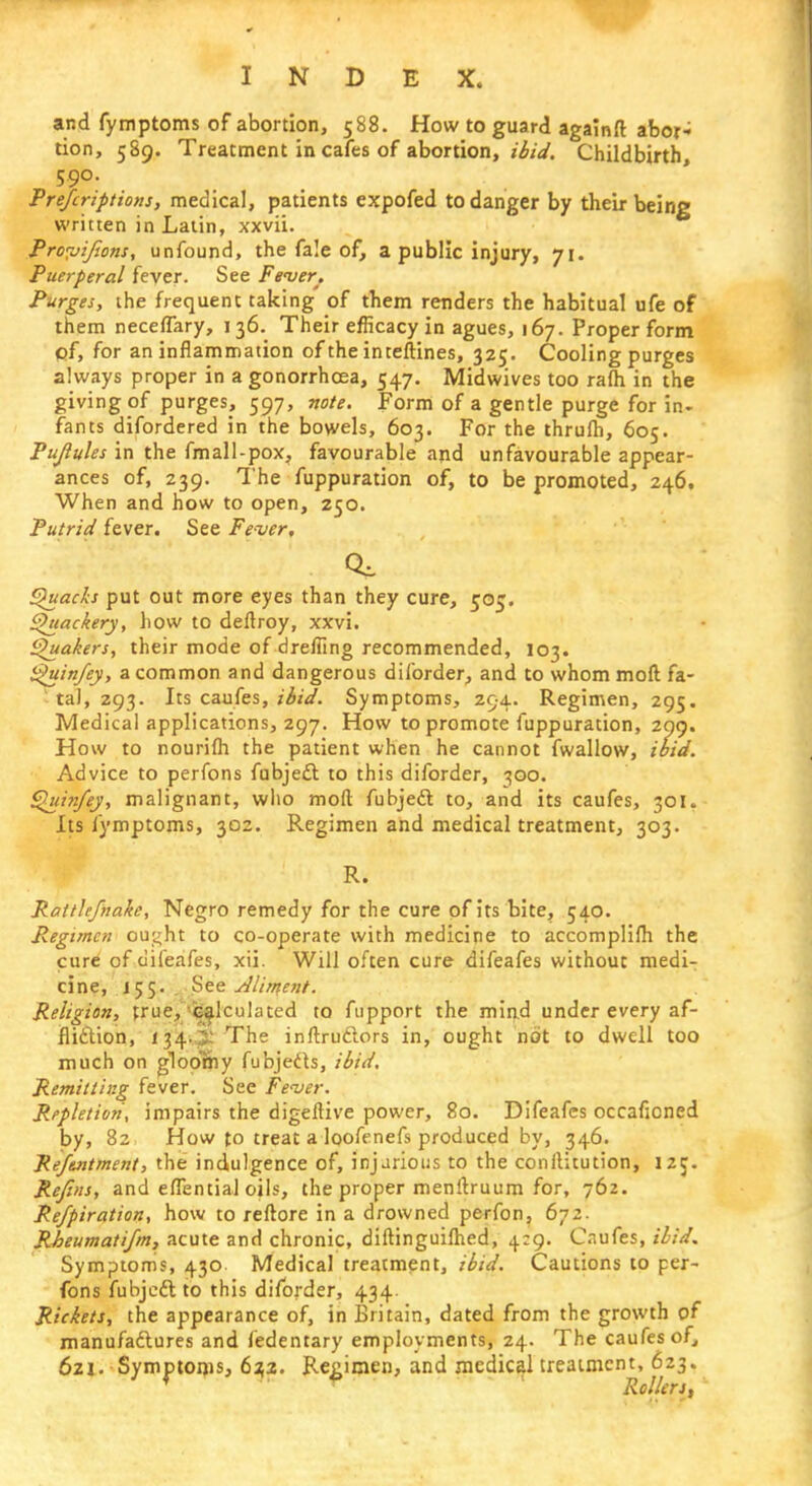 and fymptoms of abortion, 588. How to guard againft abor- tion, 589. Treatment in cafes of abortion, ibid. Childbirth, 590. Prefcriptions, medical, patients expofed to danger by their being written in Latin, xxvii. Proyijions, unfound, the fale of, a public injury, 71. Puerperal fever. See Femer. Purges, the frequent taking of them renders the habitual ufe of them neceffary, 136. Their efficacy in agues, 167. Proper form of, for an inflammation of the inteftines, 325. Cooling purges always proper in a gonorrhoea, 547. Midwives too rafli in the giving of purges, 597, note. Form of a gentle purge for in- rants difordered in the bowels, 603. For the thrufli, 605. Pujlules in the fmall-pox, favourable arid unfavourable appear- ances of, 239. The fuppuration of, to be promoted, 246. When and how to open, 250. Putrid fever. See Fe-ver, Quacks put out more eyes than they cure, 505. Quackery, how to deftroy, xxvi. Quakers, their mode of dreliing recommended, 103. Quinfey, a common and dangerous diforder, and to whom moft fa- ta), 293. Its caufes, ibid. Symptoms, 294. Regimen, 295. Medical applications, 297. How to promote fuppuration, 299. How to nourilh the patient when he cannot fwallow, ibid. Advice to perfons fubject to this diforder, 300. Quinfey, malignant, who moft fubjedt to, and its caufes, 301. Its fymptoms, 302. Regimen and medical treatment, 303. R. Ratthfnake, Negro remedy for the cure of its bite, 540. Regimen ou^ht to co-operate with medicine to accomplifli the cure of difeafes, xii. Will often cure difeafes without medi- cine, 155. See Alimoit. Religion, true, calculated to fupport the mind under every af- fliction, 134-i The inftruclors in, ought not to dwell too much on glooeny fubjeds, ibid. Remitting fever. See Fe'ver. Repletion, impairs the digeftive power, 80. Difeafes occaficned by, 82 How to treat a loofenefs produced by, 346. Reftntment, the indulgence of, injurious to the conilitution, 125. Refins, and eflential oils, the proper menftruum for, 762. Re/piration, how to reftore in a drowned perfon, 67 2. Rheumatifm, acute and chronic, diftinguilhed, 4:9. Caufes, ibid. Symptoms, 430 Medical treatment, ibid. Cautions to per- fons fubjedt to this diforder, 434. Rickets, the appearance of, in Britain, dated from the growth of manufactures and fedentary employments, 24. The caufes of, 621. Symptoms, 632. Regimen, and medical treatment, 623. Rollers,