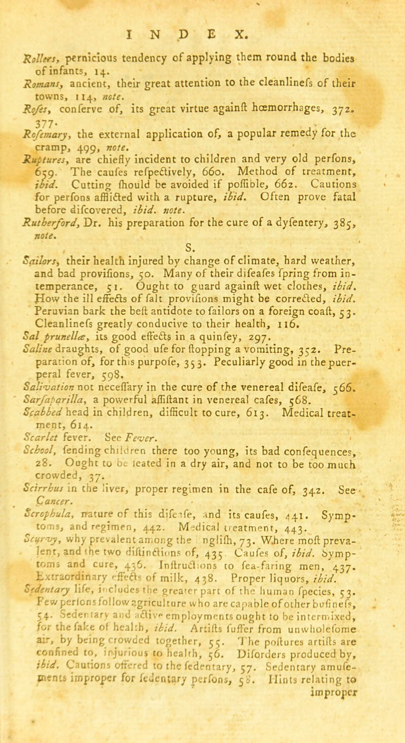 Rollers, pernicious tendency of applying them round the bodies of infants, 14. Romans, ancient, their great attention to the cleanlinefs of their towns, 114, note. Ro/es, conferve of, its great virtue againft hemorrhages, 372. 377• Rofemary, the external application of, a popular remedy for the cramp, 499, note. Ruptures, are chiefly incident to children and very old perfons, 659. The caufes refpedlively, 660. Method of treatment, ibid. Cutting mould be avoided if poflible, 662. Cautions for perfons afflidted with a rupture, ibid. Often prove fatal before difcovered, ibid. note. Rutherford, Dr. his preparation for the cure of a dyfentery, 385, note. S. Sailors, their health injured by change of climate, hard weather, and bad provifions, 50. Many of their difeafes fpring from in- temperance, 51. Ought to guard againft wet clothes, ibid. How the ill errefis of fait provifions might be corrected, ibid. Peruvian bark the beft antidote to failors on a foreign coaft, 5 3. Cleanlinefs greatly conducive to their health, 116. Sal prunella, its good eftedts in a quinfey, 297. Saline draughts, of good ufe for flopping a vomiting, 352. Pre- paration of, for this purpofe, 353. Peculiarly good in the puer- peral fever, 598, Salivation not necefiary in the cure of the venereal difeafe, 566. Sarfaparilla, a powerful a/fiftant in venereal cafes, 568. Scabbed head in children, difficult to cure, 613. Medical treat- ment, 614. Scarlet fever. See Fever. • School, fending chiioren there too young, its bad confequences, 28. Ought to be ieated in a dry air, and not to be too much crowded, 37. Scirrhus in the liver, proper regimen in the cafe of, 342. See • Cancer. Scrcphula, nature of this difeife, .ind its caufes, 441. Symp- toms, and regimen, 442. Medical treatment, 443. Scurvy, why prevalent among the nglifti, 73. WJiere moft preva- lent, and (he two diltinclions of, 435 Caufes of, ibid, bymp- toms and cure, 456. Inftrudioni to fea-faring men, 437. Extraordinary e'ffedts of milk, 438. Proper liquors, ibid. Sedentary life, includes the greater part of the human fpecies, 53. Fewpcrlonsfollowagriculture who arecapableofotherbufinef?, 54. Seder.tary and acliv employments ought to be intermixed, for thefalce of heakh, ibid. Artifts fufFer from unwholefome air, by being crowded together, 55. The poftures artifts are confined to, injurious to health, 56. Diforders produced by, ibid. Cautions orrVred to the fedentary, 57. Sedentary amufe- ments improper for fedentary perfons, 50. Hints relating to improper