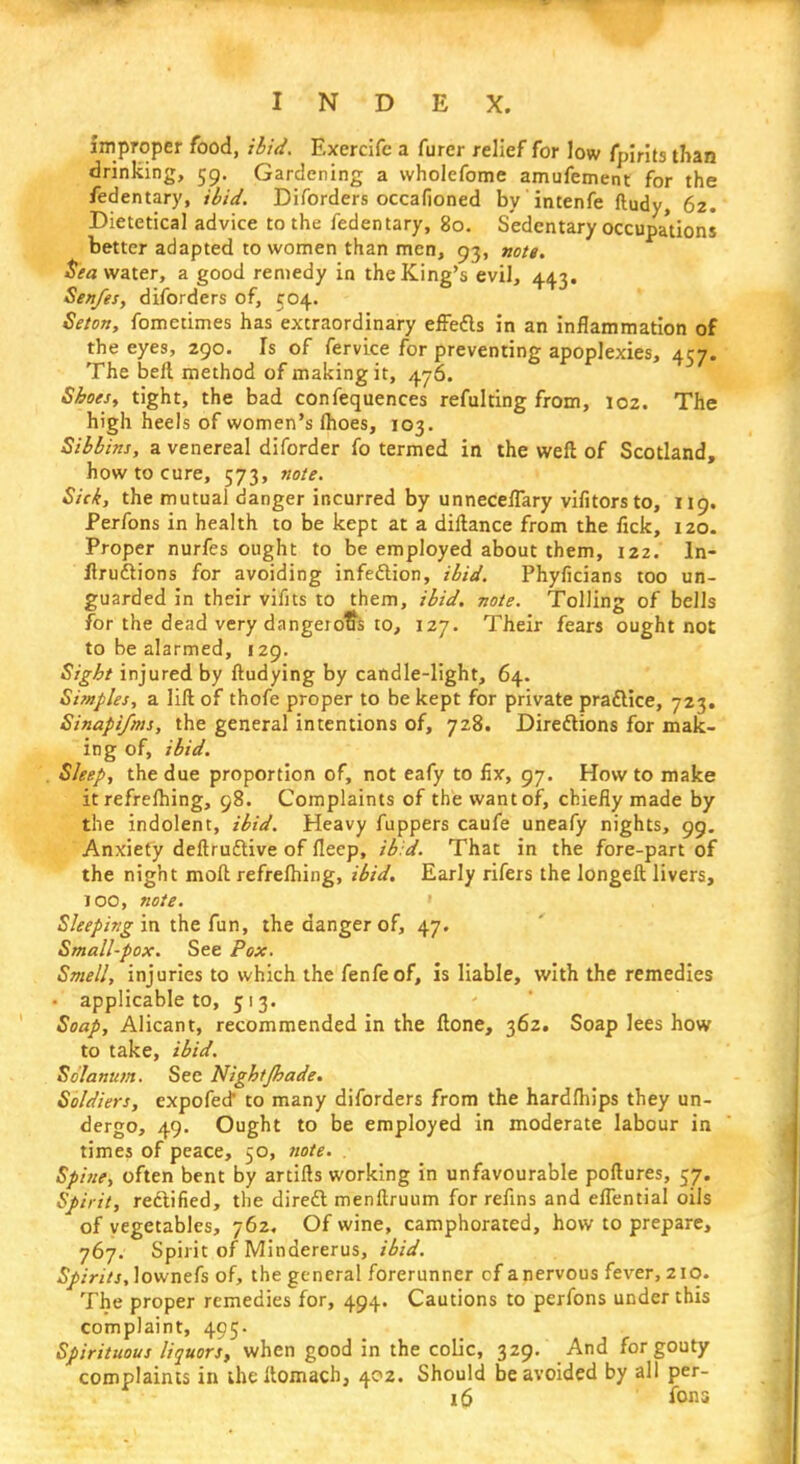 improper food, ibid, Exercife a furer relief for low fpirits than drinking, 59. Gardening a wholefome amufement for the fedentary, ibid. Diforders occafioned by intenfe ftudy, 62. Dietetical advice to the fedentary, 80. Sedentary occupations better adapted to women than men, 93, nott. Sea water, a good remedy in the King's evil, 44.3. Sen/es, diforders of, 504. Seton, fometimes has extraordinary effe&s in an inflammation of the eyes, 290. Is of fervice for preventing apoplexies, 457. The belt method of making it, 476. Shoes, tight, the bad confequences refulting from, 102. The high heels of women's flioes, 103. Sibbins, a venereal diforder fo termed in the weft of Scotland, how to cure, 573, note. Sick, the mutual danger incurred by unneceffary vifitors to, 119. Perfons in health to be kept at a diftance from the fick, 120. Proper nurfes ought to be employed about them, 122. In- ductions for avoiding infection, ibid. Phyficians too un- guarded in their vifits to them, ibid, note. Tolling of bells for the dead very dangerous to, 127. Their fears ought not to be alarmed, 129. Sight injured by ftudying by candle-light, 64. Simples, a lift of thofe proper to be kept for private practice, 723. Sinapifms, the general intentions of, 728. Directions for mak- ing of, ibid. . Sleep, the due proportion of, not eafy to fix, 97. How to make it refrefhing, 98. Complaints of the want of, chiefly made by the indolent, ibid. Heavy fuppers caufe uneafy nights, 99. Anxiety deftruftive of fleep, ibid. That in the fore-part of the night moft refrefhing, ibid. Early rifers the longeft livers, 100, note. Sleeping in the fun, the danger of, 47. Small-pox. See Pox. Smell, injuries to which the fenfeof, is liable, with the remedies • applicable to, 513. Soap, Alicant, recommended in the ftone, 362. Soap lees how to take, ibid. Solanum. See Nightjhade. Soldiers, expofecf to many diforders from the hardfhips they un- dergo, 49. Ought to be employed in moderate labour in times of peace, 50, note. Spine, often bent by artifts working in unfavourable poftures, 57. Spirit, rectified, the direct menftruum for refins and effential oils of vegetables, 762. Of wine, camphorated, how to prepare, 767. Spirit of Mindererus, ibid. Spirits, lownefs of, the general forerunner cf a nervous fever, 210. The proper remedies for, 494. Cautions to perfons under this complaint, 495. Spirituous liquors, when good in the colic, 329. And for gouty complaints in the Itomacb, 402. Should be avoided by all per- 16 fons