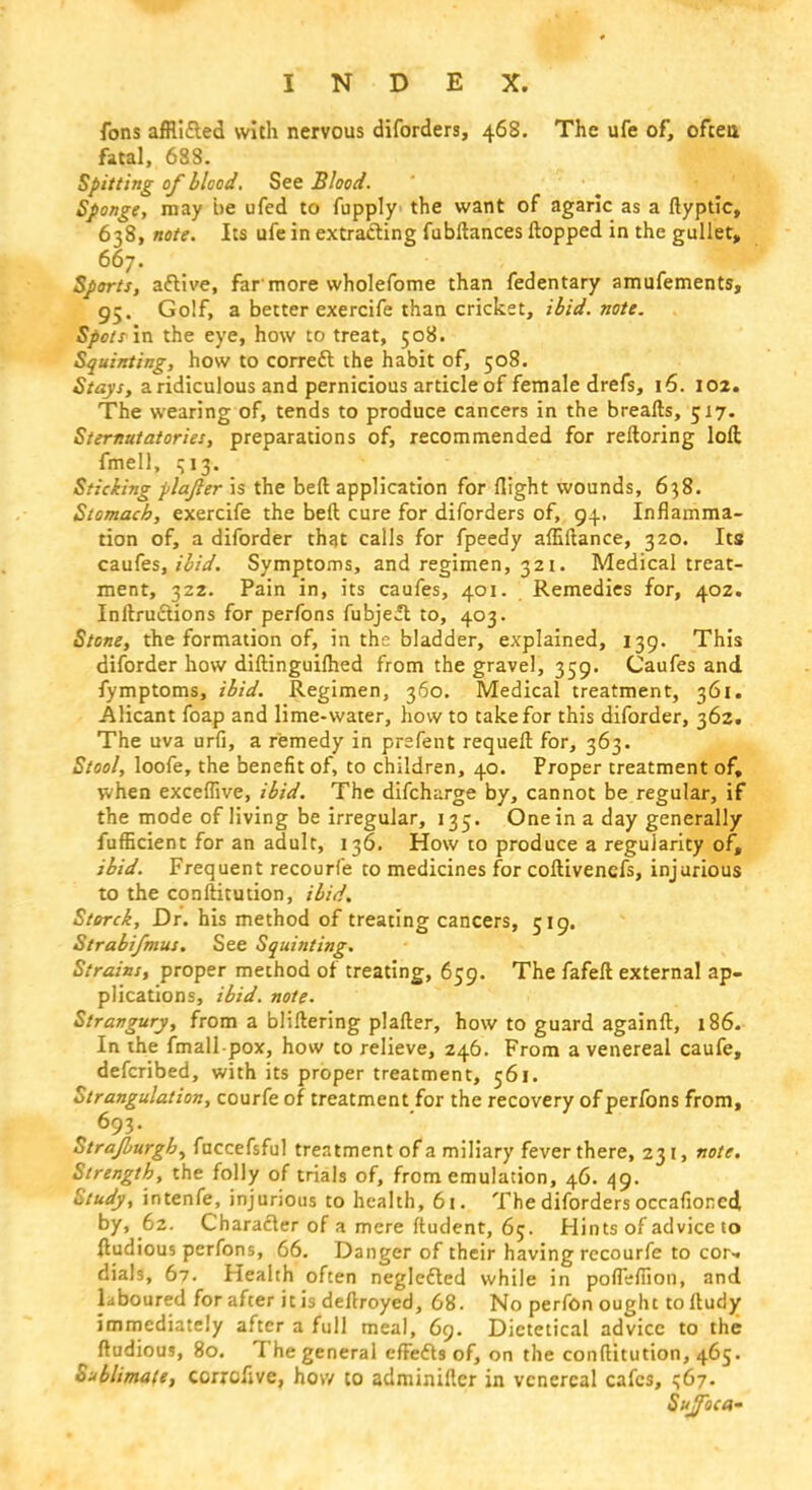 fons affli&ed with nervous diforders, 468. The ufe of, often, fatal, 6SS. Spitting of blood. See Blood. Sponge, may be ufed to fupply the want of agaric as a ftyptic, 638, note. Its ufe in extracting fubftances flopped in the gullet, 667. Sports, active, far more wholefome than fedentary amufements, 95. Golf, a better exercife than cricket, ibid. note. Spots in the eye, how to treat, 508. Squinting, how to correct the habit of, 508. Stays, a ridiculous and pernicious article of female drefs, 16. 102. The wearing of, tends to produce cancers in the breafts, 517. Sternutatories, preparations of, recommended for reftoring loft fmell, q 13. Sticking plajler is the bed application for flight wounds, 638. Stomach, exercife the beft cure for diforders of, 94.. Inflamma- tion of, a diforder that calls for fpeedy afliftance, 320. Its caufes, ibid. Symptoms, and regimen, 321. Medical treat- ment, 322. Pain in, its caufes, 401. Remedies for, 402. Inflections for perfons fubjcft to, 403. Stone, the formation of, in the bladder, explained, 139. This diforder how diftinguiflied from the gravel, 359. Caufes and fymptoms, ibid. Regimen, 360. Medical treatment, 361. Alicant foap and lime-water, how to take for this diforder, 362. The uva urii, a remedy in prsfent requeft for, 363. Stool, loofe, the benefit of, to children, 40. Proper treatment of, when exceffive, ibid. The difcharge by, cannot be regular, if the mode of living be irregular, 135. One in a day generally fufficient for an adult, 136. How to produce a regularity of, ibid. Frequent recourfe to medicines for coftivencfs, injurious to the conftitution, ibid. Storck, Dr. his method of treating cancers, 519. Strabifmus. See Squinting. Strains, proper method of treating, 659. The fafefl external ap- plications, ibid. note. Strangury, from a bliftering plafter, how to guard againft, 186- In the fmall pox, how to relieve, 246. From a venereal caufe, defcribed, with its proper treatment, 561. Strangulation, courfe of treatment for the recovery of perfons from, 693. Strajburgh, fnccefsful treatment of a miliary fever there, 231, note. Strength, the folly of trials of, from emulation, 46. 49. Study, intenfe, injurious to health, 61. The diforders occafioncd by, 62. Character of a mere ftudent, 65. Hints of advice to ftudious perfons, 66. Danger of their having recourfe to cor-, dials, 67. Health often neglected while in pofleflion, and laboured for after it is deflroyed, 68. No perfon ought to fludy immediately after a full meal, 69. Dietetical advice to the ftudious, 80. The general effects of, on the conftitution, 465. Sublimate, ccrrcfive, how to adminifter in venereal cafes, 1567. Sujfoca-