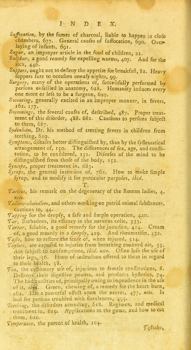Suffocation, by the fumes of charcoal, liable to happen in clofe chambers, 677. General caufes of fuffocation, 690. Over«- laying of infants, 691. Sugar, an improper article in the food of children, 21. Sulphur, a good remedy for expelling worms, 407. And for the itch, 446. Suppers, ought not to deftroy the appetite for breakfaft, 82. Heavy fuppers fure to occafion uneafy nights, 99. Surgery, many of the operations of, fuccefsfully performed by perfons unikilled in anatomy, 628. Humanity induces every one more or lefs to be a furgeon, 629. Sweating, generally excited in an improper manner, in fevers, 162. 177. Sivoonings, the feveral caufes of, defcribed, 487. Proper treat- ment of this diforde'r, 488. 682. Cautions to perfons fubjett to them, 687. Sydenham, Dr. his method of treating fevers in children from teething, 619. Symptoms, difeafes better diftinguiihed by, than by the fyfteinatical arrangement of, 150. The differences of fex, age, and confti- tution, to be confidered, ih, Difeafes of the mind to be diftinguiihed from thofe of the body, 152. Syncope, proper treatment in, 683. Syrups, the general intention of, 762. How to make fimple fyrup, and to modify it for particular purpofes, ibid. T. Tacitus, his remark on the degeneracy of the Roman ladies, 4, note. Tallow-chandlers, and others working on putrid animal fubftances, cautions to, 44. Tapping for the dropfy, a fafe and fimple operation, 420. Tar, Barbadoes, its efficacy in the nervous colic, 333, Tartar, foluble, a good remedy for the jaundice, 414. Cream of, a good remedy in a dropfy, 419. And rheumatifm, 432. Tajle, how to reftore the fenfe of, when injured, 514. Taylors, are expofed to injuries from breathing confined air, 55, Are i'ubjecl to confumptions, ibid. note. Often lofe the ufeof their legs, 56. Hints of inftrutlion offered to them in regard, to their health, 58. Tea, the cu'flomary u:e of, injurious to female conllitutions, 8. DeftroysUheir digellive powers, and produces hyflerics, 74. The badiiqualities of, principally owing to imprudence in the ufe of it, ibm. Green, chewing of, a remedy for the heart-burn, 464. Ha*s a powerful effect upon the nerves, 477, note. Is bad for perfons troubled with flatulences, 495. I.nhing, the diforders attending, 618. Regimen, and medical treatment in, 619. Applications to the gums, and how to cut them, 620. Temperance, the parent of health, 104. Ts/tkkt*