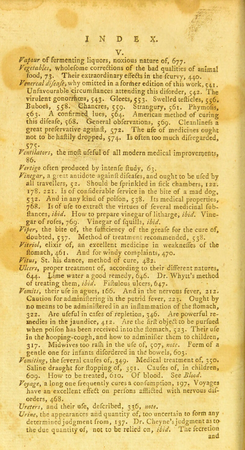 V. Vapour of fermenting liquors, noxious nature of, 677. Vegetables, wholefome corrections of the bad qualities of animal food, 73. Their extraordinary effects in the fcurvy, 440. Venereal difeafe, why omitted in a former edition of this work, 541. Unfavourable circumftances attending this diforder, 542. The virulent gonorrhoea, 543. Gleets, 553. Swelled tefticles, 556. Buboes, 558. Chancres, 559. Strangury, 561. Phymofis, 563. A confirmed, lues, 564. American method of curing this difeafe, $68. General obfervations, 569. Cleanlinefs a great prefervative againft, 572. The ufe of medicines ought not to be haftily dropped, 574. Is often too much difregarded, 57?- Ventilators, the moil ufeful of all modern medical improvements, 86. .;•■•;< • ' Vertigo often produced by intenfe ftudy, 63. Vinegar, a great antidote againft difeafes, and ought to be ufed by all travellers, 52. Should be fprinkled in fick chambers, 122. 178. 2ZI. Is of confiderable fervicein the bite of a mad dog, 532. And in any kind of poifon, 538. Its medical properties, 768. Is of ufe to extract the virtues of feveral medicinal fub- ftances, ibid. How to prepare vinegar of litharge, ibid. Vine- gar of rofes, 769. Vinegar of fquills, ibid. Viper, the bite of, the fufflciency of the greafe for the cure of, doubted, 537. Method of treatment recommended, 538. Vitriol, elixir of, an excellent medicine in weakneffes of the ftomach, 461. And for windy complaints, 470. Vitus, St. his dance, method of cure, 482. Ulcers, proper treatment of, according to their different natures, 644. time water a good remedy, 646. Dr. Whytt's method of treating them, ibid. Fiftulous ulcers, 647. Vomits, their ufe in agues, 166. And in the nervous fever, 212. Caution for adminiftering in the putrid fever, 223. Ought by no means to be adminiftered in an inflammation of the ftomach, 32Z. Are ufeful in cafes of repletion, 346. Are powerful re- medies in the jaundice, 412. Are the firft object to be purfued when poifon has been received into the ftomach, 523. Their ufe in the hooping-cough, and how to adminifter them to children, 317. Midwives too rafli in the ufe of, $07, note. Form of a gentle one for infants difordered in the bowels, 603. Vomiting, the feveral caufes of, .349. Medical treatment of, 350. Saline draught for flopping of, 351. Caufes of, in children, 609. How to be treated, 610. Of blood. See Blood. Voyage, a long one frequently cures a confumption, 197. Voyages have an excellent effect on perlbns afflicted with nervous dis- orders, 468. Ureters, and their ufe, defcribed, 336, note. Urine, the appearances and quantity of, too uncertain to form any determined judgment from, 137. Dr. Cheyne's judgment as to the due quantity of, not to be relied on, ibid. The fecretion and