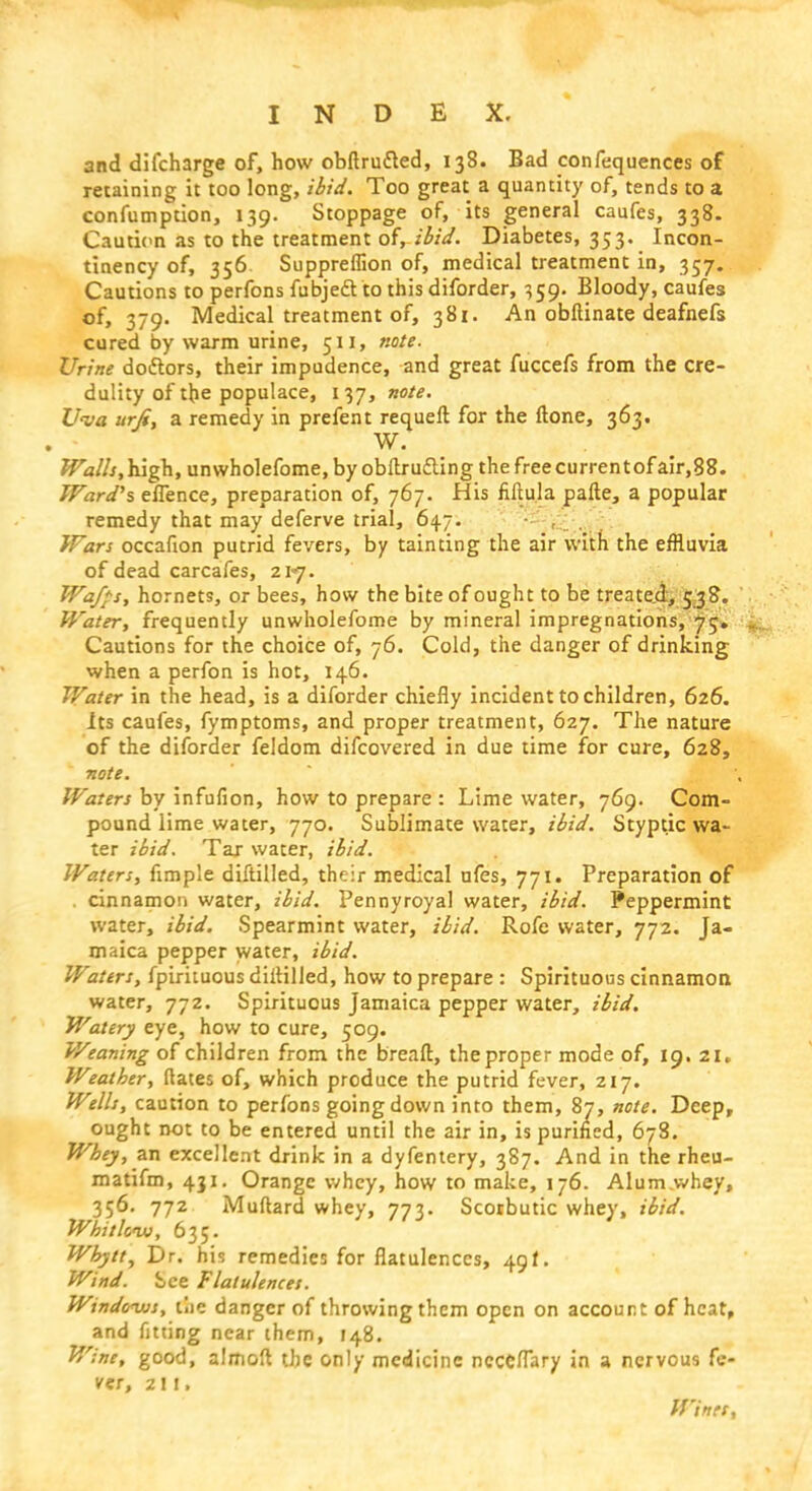 and difcharge of, how obftrufted, 138. Bad confequences of retaining it too long, ibid. Too great a quantity of, tends to a confumption, 139. Stoppage of, its general caufes, 338. Caution as to the treatment of, ibid. Diabetes, 353. Incon- tinency of, 356 Suppreffion of, medical treatment in, 357. Cautions to perfons fubjeclto this diforder, 359. Bloody, caufes of, 379. Medical treatment of, 381. An obftinate deafnefs cured by warm urine, 511, note. Urine doctors, their impudence, and great fuccefs from the cre- dulity of the populace, 137, note. Uva urfi, a remedy in prefent requeft for the ftone, 363. W. Walls,iugh, unwholefome.byobftru&ing the free currentofair,88. Ward's eflence, preparation of, 767. His fiftula pafte, a popular remedy that may deferve trial, 647. Wars occafion putrid fevers, by tainting the air with the effluvia of dead carcafes, 217. Waffs, hornets, or bees, how the bite of ought to be treated, 538. Water, frequently unwholefome by mineral impregnations, 75. Cautions for the choice of, 76. Cold, the danger of drinking when a perfon is hot, 146. Water in the head, is a diforder chiefly incident to children, 626. its caufes, fymptoms, and proper treatment, 627. The nature of the diforder feldom difcovered in due time for cure, 628, note. Waters by infufion, how to prepare : Lime water, 769. Com- pound lime water, 770. Sublimate water, ibid. Styptic wa- ter ibid. Tar water, ibid. Waters, fimple diftilled, their medical ufes, 771. Preparation of cinnamon water, ibid. Pennyroyal water, ibid. Peppermint water, ibid. Spearmint water, ibid. Rofe water, 772. Ja- maica pepper water, ibid. Waters, fpirituous diitilled, how to prepare : Spirituous cinnamon water, 772. Spirituous Jamaica pepper water, ibid. Watery eye, how to cure, 509. Weaning of children from the breaft, the proper mode of, 19. 21, Weather, flates of, which produce the putrid fever, 217. Wells, caution to perfons going down into them, 87, note. Deep, ought not to be entered until the air in, is purified, 678. Whey, an excellent drink in a dyfentery, 387. And in the rheu- matifm, 431. Orange whey, how to make, 176. Alum.whey, 356. 772 Muflard whey, 773. Scorbutic whey, ibid. Whitlow, 635. Whytt, Dr. his remedies for flatulences, 49f. Wind. See Flatulences. Windows, the danger of throwing them open on account of heat, and fitting near them, 148. Wine, good, almoft the only medicine ncccflary in a nervous fe- ver, 2 1!. Winer,