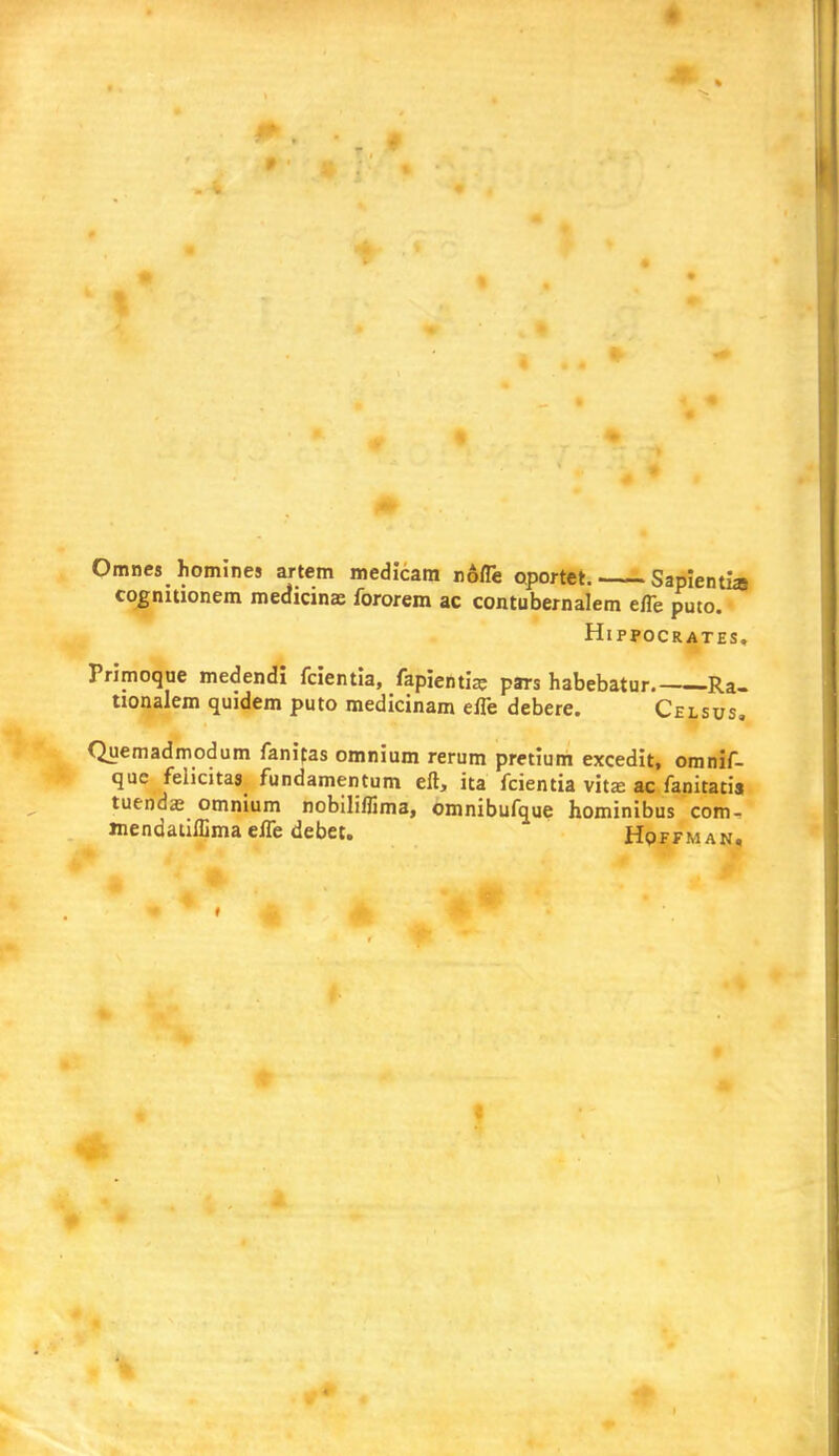 Omnes homines artem medicara none oportet. Sapientia cognitionem medicinae fororem ac contubernalem efle puto. Hippocrates. Primoque medendi fcientia, fapientia; pars habebatur Ra- tionalem quidem puto medicinarn efle debere. Celsus. Quemadmodum fanifas omnium rerum pretium excedit, omnif- que felicitas fundamentum eft, ita fcientia vitaa ac fanitatis tuendae omnium nobiliflima, omnibufque hominibus com- Jnendauffima efle debet. Hoffman,