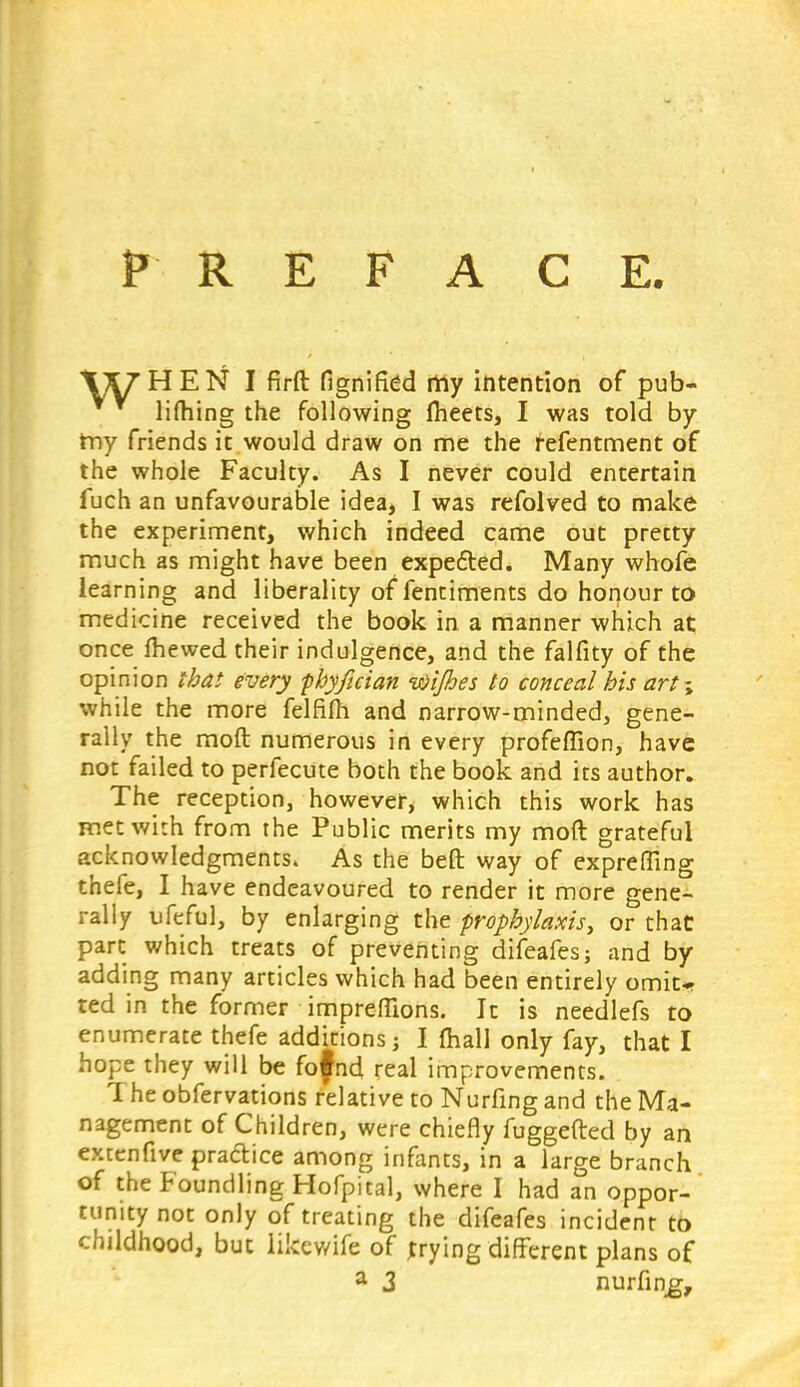 PREFACE. \UHEN I firft fignified rriy intention of pub- lifhing the following fheets, I was told by my friends it would draw on me the fefentment of the whole Faculty. As I never could entertain fuch an unfavourable idea, I was refolved to make the experiment, which indeed came out pretty much as might have been expedited. Many whofe learning and liberality of fentiments do honour to medicine received the book in a manner which at once lhewed their indulgence, and the falfity of the opinion that every phyfician ivi/bes to conceal his art~> while the more felfiln and narrow-minded, gene- rally the moft numerous in every profeffion, have not failed to perfecute both the book and its author. The reception, however, which this work has met with from the Public merits my moft grateful acknowledgments. As the beft way of exprefling thefe, I have endeavoured to render it more gene- rally ufeful, by enlarging the prophylaxis, or that part which treats of preventing difeafes; and by adding many articles which had been entirely omit^ ted in the former impreflions. It is needlefs to enumerate thefe additions j I mall only fay, that I hope they will be fofnd real improvements. 1 heobfervations relative to Nurfingand the Ma- nagement of Children, were chiefly fuggefted by an extcnfive practice among infants, in a large branch of the Foundling Hofpital, where I had an oppor- tunity not only of treating the difeafes incident to childhood, but likewife of trying different plans of a 3 nurfing,