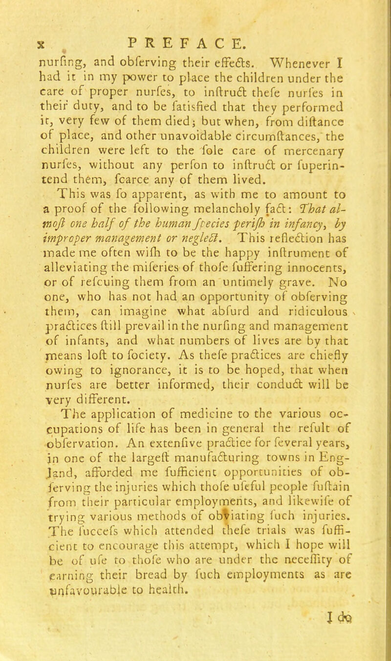 nurfing, and obferving their effects. Whenever I had it in my power to place the children under the care of proper nurfes, to inftruct thefe nudes in their duty, and to be fatisfied that they performed it, very few of them died; but when, from diftance of place, and other unavoidable circurnftances, the children were left to the fole care of mercenary nurfes, without any perfon to inftrudt or fuperin- tend them, fcarce any of them lived. This was fo apparent, as with me to amount to a proof of the following melancholy fadV. That al- mojl one half of the human /cedes perifh in infancy > by improper management or negleEl. This reflection has made me often wifh to be the happy inftrument of alleviating the miferies of thofe fuffering innocents, or of refcuing them from an untimely grave. No one, who has not had an opportunity of obferving them, can imagine what abfurd and ridiculous practices ftill prevail in the nurfing and management of infants, and what numbers of lives are by that means loft to fociety. As thefe practices are chiefly owing to ignorance, it is to be hoped, that when nurfes are better informed, their conduct will be very different. The application of medicine to the various oc- cupations of life has been in general the refult of obfervation. An extenfive practice for feveral years, in one of the largeft manufacturing towns in Eng- land, afforded me fufficienc opportunities of ob- ferving the injuries which thofe ufeful people fuftain from their particular employments, and likewife of trying various methods of obviating iuch injuries. The fuccefs which attended thefe trials was fuffi- cient to encourage this attempt, which I hope will be of ufe to thofe who are under the neceflity of earning their bread by fuch employments as are unfavourable to health. Jcki