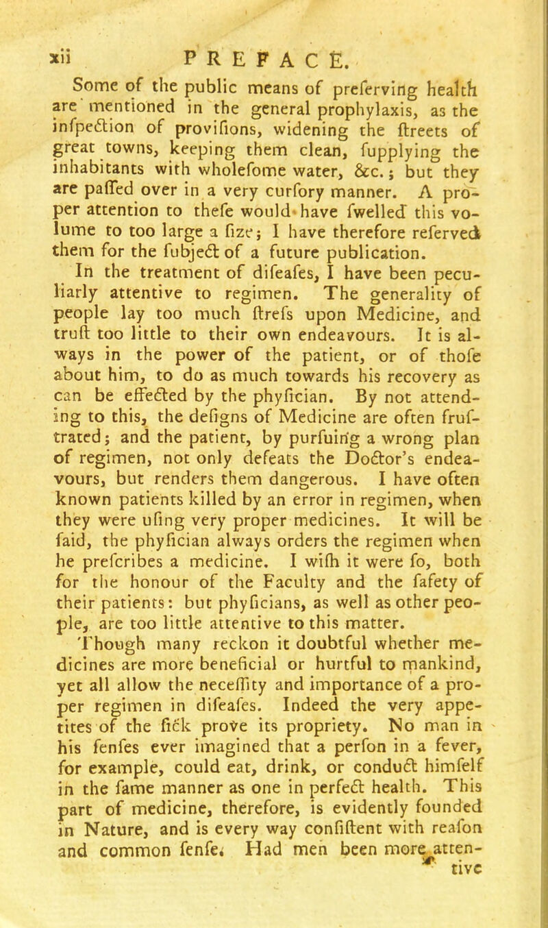 Some of the public means of preferving health are mentioned in the general prophylaxis, as the infpettion of provifions, widening the ftreets of great towns, keeping them clean, fupplying the inhabitants with wholefome water, &c.; but they are paflfed over in a very curfory manner. A pro- per attention to thefe would* have fwelled this vo- lume to too large a fizej I have therefore referveck them for the fubjed of a future publication. In the treatment of difeafes, I have been pecu- liarly attentive to regimen. The generality of people lay too much ftrefs upon Medicine, and truft too little to their own endeavours. It is al- ways in the power of the patient, or of thofe about him, to do as much towards his recovery as can be effected by the phyfrcian. By not attend- ing to this, the defigns of Medicine are often frus- trated ; and the patient, by purfuirig a wrong plan of regimen, not only defeats the Doctor's endea- vours, but renders them dangerous. I have often known patients killed by an error in regimen, when they were ufing very proper medicines. It will be faid, the phyfician always orders the regimen when he prefcribes a medicine. I wifh it were fo, both for the honour of the Faculty and the fafety of their patients: but phyficians, as well as other peo- ple, are too little attentive to this matter. Though many reckon it doubtful whether me- dicines are more beneficial or hurtful to mankind, yet all allow the neceflky and importance of a pro- per regimen in difeafes. Indeed the very appe- tites of the fick prove its propriety. No man in his fenfes ever imagined that a perfon in a fever, for example, could eat, drink, or conduct himfelf in the fame manner as one in perfect health. This part of medicine, therefore, is evidently founded in Nature, and is every way confident with reafon and common fenfes Had men been more atten- tivc