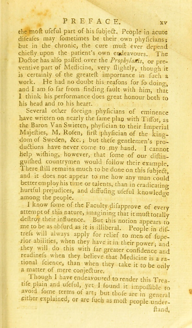 the moft ufeful part of his fubject. People in acute difeafes may fometimes be their own phyficians; but in the chronic, the cure muft ever depend chiefly upon the patient's own endeavours. The Dodlor has alfo puffed over the Prophylaxis, or pre- ventive part of Medicine, very flightly, though it is certainly of the greateft importance in fuch a work. He had no doubt his reafons for fo doino-, and I am fo far from finding fault with him, that I think his performance does great honour both to his head and to his heart. Several other foreign phyficians of eminence Have written on nearly the fame plan with Tiflbr, as the Baron Van Swieten, phyfician to their Imperial Majefties, M. Rofen, firft phyfician of the king- dom of Sweden, &c.; but thefe gentlemen's pro- ductions have never come to .my hand. I cannot help wifhing, however, that fome of our diftin- guifhed countrymen would follow their example. There ftill remains much to be done on this fubjecl:] and it does not appear to me how any man could better employ his time or talents, than in eradicating hurtful prejudices, and diffufing ufeful knowledge among the people. ° I know fome of the Faculty difapprove of every attempt of this nature, imagining that it muft totally deftroy their influence. But this notion appears to me to be as abfurd as it is illiberal. People in dif- trefs will always apply for relief to men of fupe- nor abilities, when they have it in their power - and they will do this with far greater confidence and readinefs when they believe that Medicine is a ra- tional fcience, than when they take it to be onlv a matter of mere conjecture. Though I have endeavoured to render this Trea t.fe plain and ufeful, yet 1 found , it impoffible to avoid fome terms of art; but thofe are in general either explained, or are fuch as molt people under- fland,