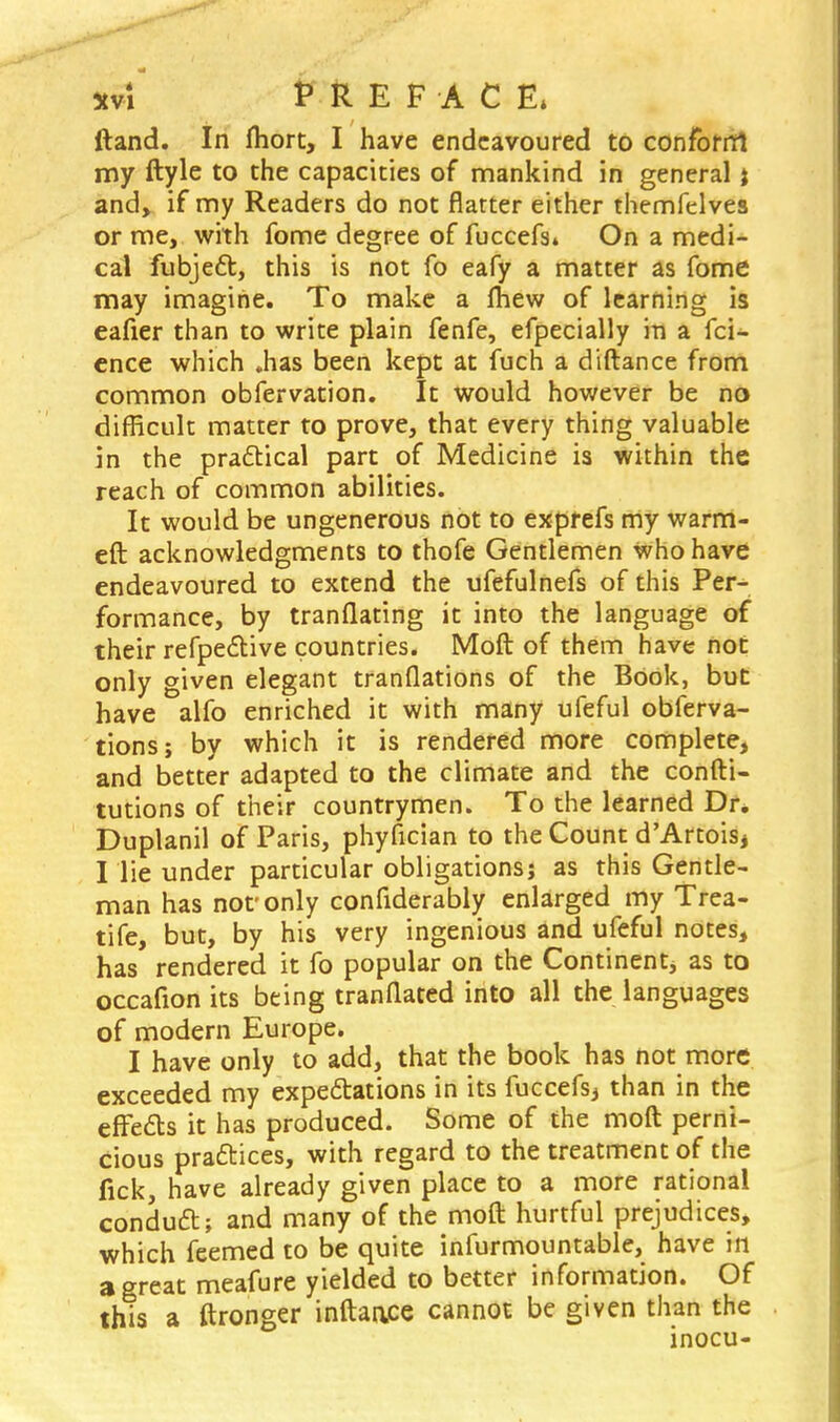 xvl PREFACE* ftand. In fhort, I have endeavoured to conform my ftyle to the capacities of mankind in general j and, if my Readers do not flatter either themfelves or me, with fome degree of fuccefs* On a medi- cal fubject, this is not fo eafy a matter as fome may imagine. To make a mew of learning is eafier than to write plain fenfe, efpecially in a fci- ence which .has been kept at fuch a diftance from common obfervation. It would however be no difficult matter to prove, that every thing valuable in the practical part of Medicine is within the reach of common abilities. It would be ungenerous not to exprefs my warm- eft acknowledgments to thofe Gentlemen who have endeavoured to extend the ufefulnefs of this Per- formance, by tranflating it into the language of their refpe&ive countries. Moft of them have not only given elegant translations of the Book, but have alfo enriched it with many ufeful obferva- tions; by which it is rendered more complete, and better adapted to the climate and the confti- tutions of their countrymen. To the learned Dr. Duplanil of Paris, phyfician to the Count d'ArtoiSj I lie under particular obligations; as this Gentle- man has nor only confiderably enlarged my Trea- tife, but, by his very ingenious and ufeful notes, has rendered it fo popular on the Continent, as to occafion its being tranflated into all the languages of modern Europe. I have only to add, that the book has not more exceeded my expectations in its fuccefs, than in the effects it has produced. Some of the moft perni- cious practices, with regard to the treatment of the fick, have already given place to a more rational conduct; and many of the moft hurtful prejudices, which feemed to be quite infurmountable, have in a great meafure yielded to better information. Of this a ftronger inftaace cannot be given than the inocu-