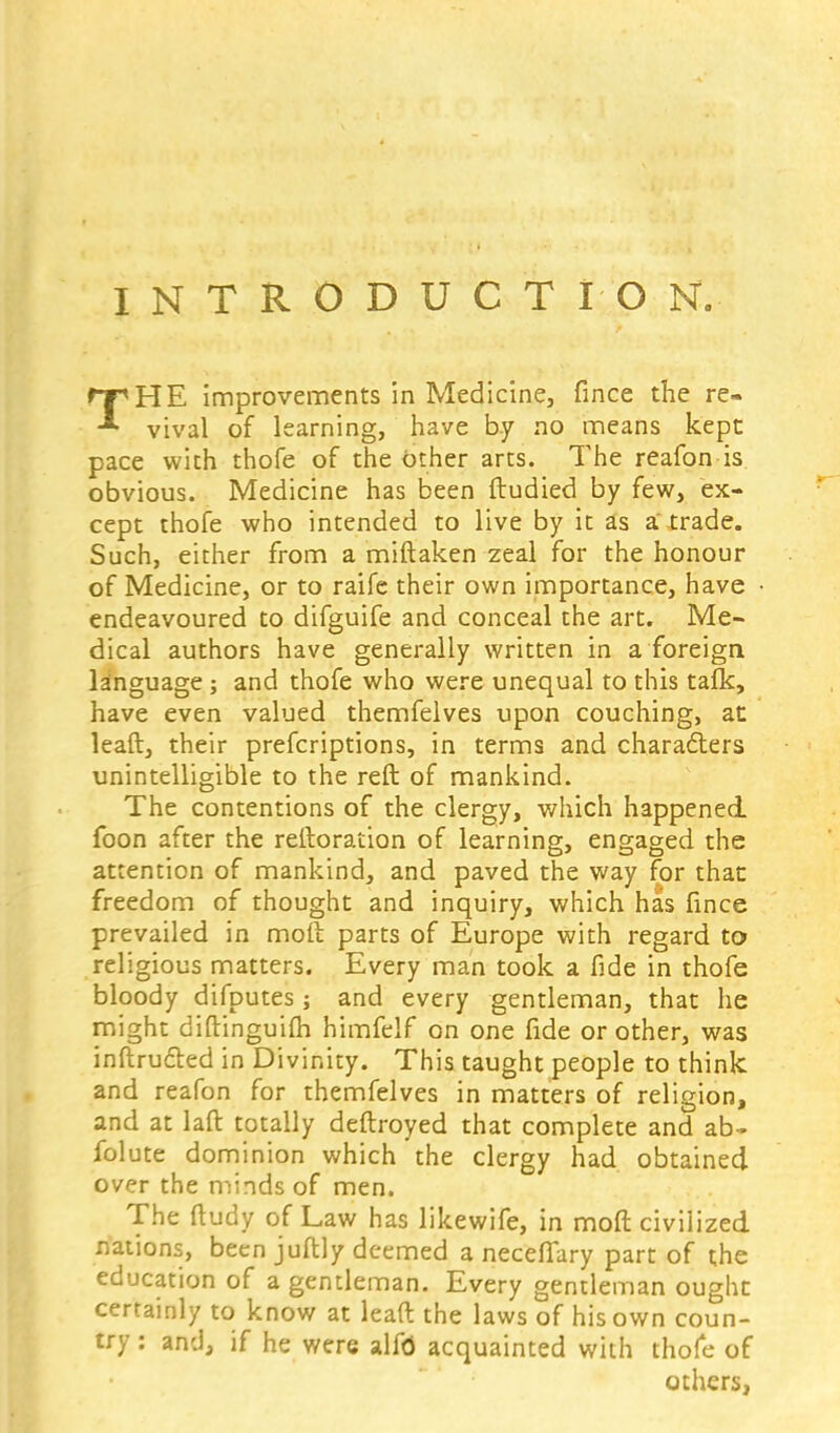 INTRODUCTION. rpHE improvements in Medicine, fince the re- vival of learning, have by no means kept pace with thofe of the other arts. The reafon is obvious. Medicine has been ftudied by few, ex- cept thofe who intended to live by it as a trade. Such, either from a miftaken zeal for the honour of Medicine, or to raife their own importance, have endeavoured to difguife and conceal the art. Me- dical authors have generally written in a foreign language ; and thofe who were unequal to this tafk, have even valued themfelves upon couching, at leaft, their prefcriptions, in terms and characters unintelligible to the reft of mankind. The contentions of the clergy, which happened, foon after the reftoration of learning, engaged the attention of mankind, and paved the way for that freedom of thought and inquiry, which has fince prevailed in molt parts of Europe with regard to religious matters. Every man took a fide in thofe bloody difputes ; and every gentleman, that he might diftinguifh himfelf on one fide or other, was inftructed in Divinity. This taught people to think and reafon for themfelves in matters of religion, and at laft totally deftroyed that complete and ab- folute dominion which the clergy had obtained over the minds of men. The ftudy of Law has likewife, in moft civilized nations, been juftly deemed a necefiTary part of the education of a gentleman. Every gentleman ought certainly to know at leaft the laws of his own coun- try : and, if he were alf<5 acquainted with thofe of others,