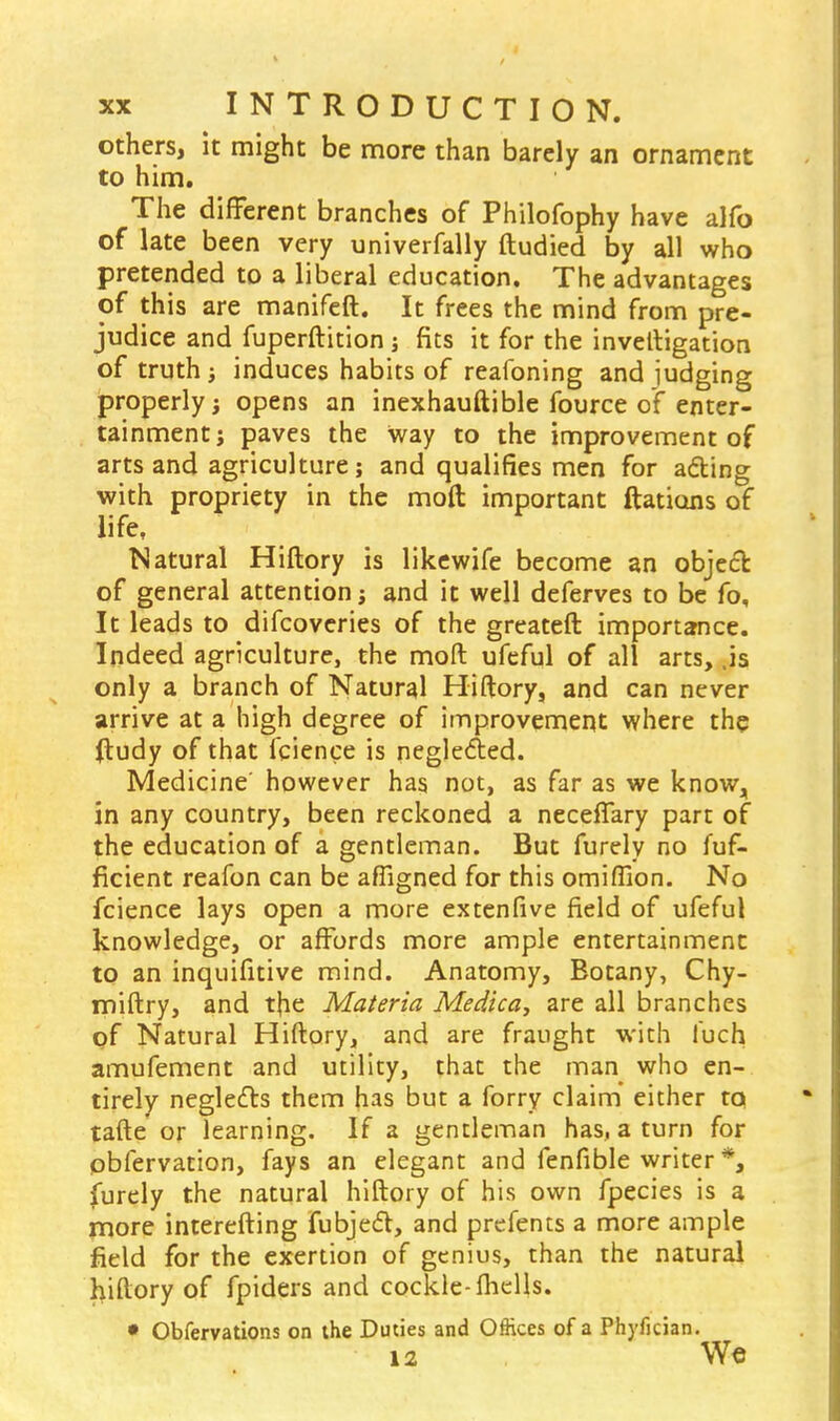 others, it might be more than barely an ornament to him. The different branches of Philofophy have alfo of late been very univerfally ftudied by all who pretended to a liberal education. The advantages of this are manifeft. It frees the mind from pre- judice and fuperftition ; fits it for the invetligation of truth ; induces habits of reafoning and judging properly; opens an inexhauftible fource of enter- tainment; paves the way to the improvement of arts and agriculture; and qualifies men for acting with propriety in the moft important ftations of life, Natural Hiftory is likewife become an object of general attention; and it well deferves to be fo. It leads to difcoveries of the greateft importance. Indeed agriculture, the moft ufeful of all arts, .is only a branch of Natural Hiftory, and can never arrive at a high degree of improvement where the ftudy of that fcience is neglected. Medicine' however has not, as far as we know, in any country, been reckoned a neceflary part of the education of a gentleman. But furely no fuf- ficient reafon can be afligned for this omiflion. No fcience lays open a more extenfive field of ufeful knowledge, or affords more ample entertainment to an inquifitive mind. Anatomy, Botany, Chy- miftry, and tfie Materia Medica, are all branches of Natural Hiftory, and are fraught with luch amufement and utility, that the man who en- tirely neglects them has but a forry claim either tq tafte' or learning. If a gentleman has, a turn for pbfervation, fays an elegant and fenfible writer *, furely the natural hiftory of his own fpecies is a more interefting fubject, and prefents a more ample field for the exertion of genius, than the natural hiftory of fpiders and cockle-fhclls. • Obfervations on ihe Duties and Offices of a Phyfician. 12 We