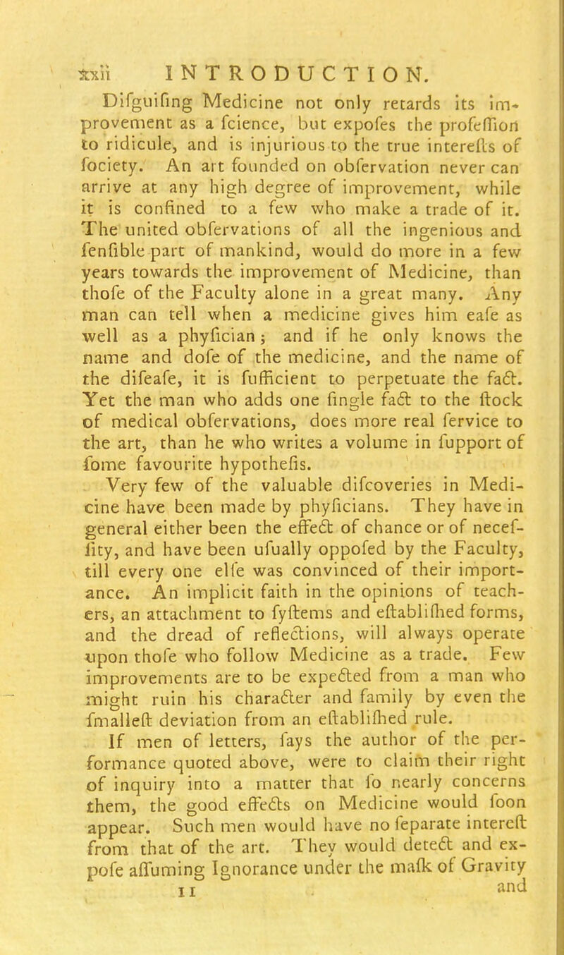 Difguifing Medicine not only retards its im» provement as a fcience, but expofes the profefiiori to ridicule, and is injurious to the true interefts of fociety. An art founded on obfervation never can arrive at any high degree of improvement, while it is confined to a few who make a trade of it. The united obfervations of all the ingenious and fenfible part of mankind, would do more in a few years towards the improvement of Medicine, than thofe of the Faculty alone in a great many. Any man can tell when a medicine gives him eafe as well as a phyfician; and if he only knows the name and dofe of the medicine, and the name of the difeafe, it is fufficient to perpetuate the fact. Yet the man who adds one fingle fact to the ftock of medical obfervations, does more real fervice to the art, than he who writes a volume in lupport of fome favourite hypothefis. Very few of the valuable difcoveries in Medi- cine have been made by phyficians. They have in general either been the effect of chance or of necef- iity, and have been ufually oppofed by the Faculty, till every one elfe was convinced of their import- ance. An implicit faith in the opinions of teach- ers, an attachment to fyftems and eftablifhed forms, and the dread of reflections, will always operate upon thofe who follow Medicine as a trade. Few improvements are to be expected from a man who might ruin his character and family by even the fmalleft deviation from an eftablifhed rule. If men of letters, fays the author of the per- formance quoted above, were to claim their right of inquiry into a matter that lb nearly concerns them, the good effects on Medicine would foon appear. Such men would have no feparate intereft from that of the art. They would detect and ex- pofe afluming Ignorance under the mafk of Gravity