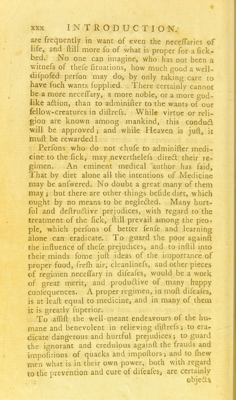 are frequently in want of even the neceflaries of life, and ftill more fo of what is proper for a fick- bed. No one can imagine, who has not been a witnefs of thefe fituations, how much good a well- difpofed perfon may do, by only taking care to have fuch wants fupplied, . There certainly cannot be a more neceffary, a more noble, or a more god- like action, than to adminifter to the wants of our fellow-creatures in diftrefs. While virtue or reli- gion are known among mankind, this condud will be approved j and while Heaven is juii, it mull be rewarded L Perfons who do not chufe to adminifter medi- cine to the fick, may neverthelefs direcl: their re- gimen. An eminent medical author has faid, That by diet alone all the intentions of Medicine may be anfwered. No doubt a great many of them may j but there are other things befidediet, which ought by no means to be neglecled. Many hurt- ful and deftruclive prejudices, with regard to the treatment of the fick, ftill prevail among the peo- ple, which perfons of better fenfe and learning alone .can eradicate. To guard the poor againft: the influence of thefe prejudices, and to inftil into their minds fome juft ideas of the importance of proper food, frefh air, cleanlinefs, and other pieces of regimen neceflary in dileafes, would be a work of great merit, and productive of many happy coniequences. A proper regimen, in moft difeales, is at leaft equal to medicine, and in many of them it is greatly fuperior. To aflift the well-meant endeavours of the hu- mane and benevolent in relieving diftrefs; to era- dicate dangerous and hurtful prejudices; to guard the ignorant and credulous againft the frauds and impofitions of quacks and impoftors; and to (hew men what is in their own power, both with regard to the prevention and cure of difeafes, are certainly objects