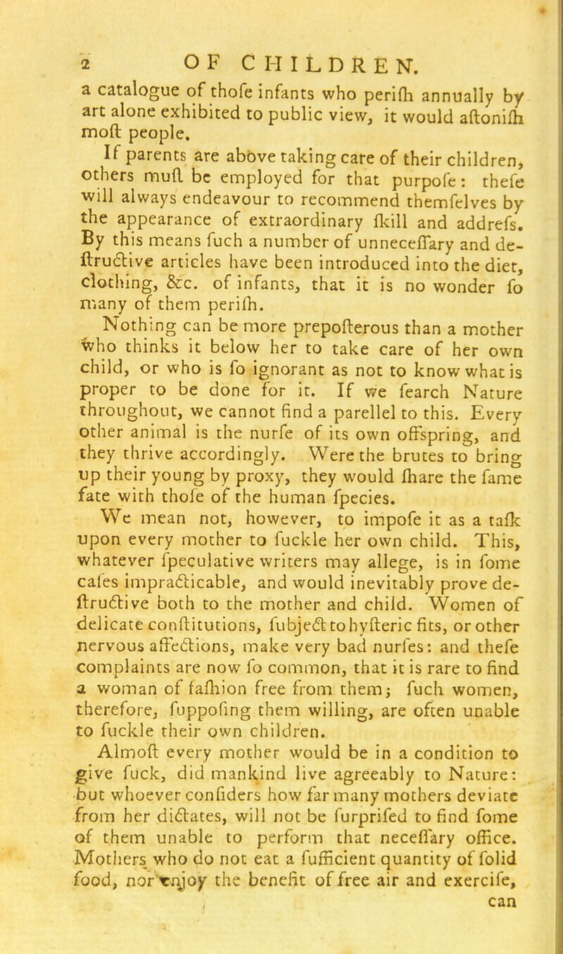 a catalogue of thofe infants who perifli annually by art alone exhibited to public view, it would aftonifh moft people. If parents are above taking care of their children, others mud be employed for that purpofe: thefe will always endeavour to recommend themfelves by the appearance of extraordinary (kill and addrefs. By this means fuch a number of unneceflary and de- ftruclive articles have been introduced into the diet, clothing, &c. of infants, that it is no wonder fo many of them perifli. Nothing can be more prepofterous than a mother who thinks it below her to take care of her own child, or who is fo ignorant as not to know what is proper to be done for it. If we fearch Nature throughout, we cannot find a parellel to this. Every other animal is the nurfe of its own offspring, and they thrive accordingly. Were the brutes to bring up their young by proxy, they would fliare the fame fate with thofe of the human fpecies. We mean not; however, to impofe it as a taflc upon every mother to fuckle her own child. This, whatever fpeculative writers may allege, is in fome cafes impracticable, and would inevitably prove de- ftructive both to the mother and child. Women of delicate conftitutions, fubje&tohyfteric fits, or other nervous affe&ions, make very bad nurfes: and thefe complaints are now fo common, that it is rare to find a woman of fafliion free from them; fuch women, therefore, fuppofing them willing, are often unable to fuckle their own children. Almoft every mother would be in a condition to give fuck, did mankind live agreeably to Nature: but whoever confiders how far many mothers deviate from her dictates, will not be furprifed to find fome of them unable to perform that necefiary office. Mothers who do not eat a fufficient quantity of folid food, nor'ienjoy the benefit of free air and exercife, can