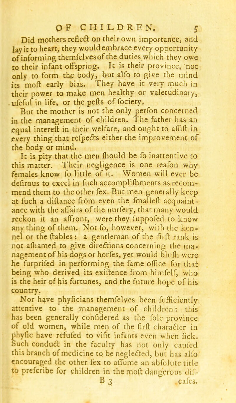 Did mothers reflect on their own importance, and lay it to heart, they wouldembrace every opportunity of informing themfelvesof the duties which they owe to their infant offspring. It is their province, not only to form the body, but alfo to give the mind its moft early bias. They have it very much in their power to make men healthy or valetudinary, ufeful in life, or the pefts of fociety. But the mother is not the only perfon concerned in the management of children. The father has an equal intereft in their welfare, and ought to affilt in every thing that refpedts either the improvement of the body or mind. It is pity that the men mould be fo inattentive to this matter. Their negligence is one reafon why females know fo little of it. Women will ever be defirous to excel in fuch accomplishments as recom- mend them to the other fex. But men generally keep at fuch a diftance from even the fmalleft acquaint- ance with the affairs of the nurfery, that many would reckon it an affront, were they iuppofed to know any thing of them. Not fo, however, with the ken- nel or the Arables : a gentleman of the firfl rank is not afhamed to give directions concerning the ma- nagement of his dogs orhorfes, yet would blulh were he furprifed in performing the fame office for that being who derived its existence from himfelf, who is the heir of his fortunes, and the future hope of his country. Nor have phyficians themfelves been fufficiently attentive to the management of children: this has been generally confidered as the fole province of old women, while men of the firft character in phyfic have refufed to vifit infants even when fide. Such conduct in the faculty has not only caufed this branch of medicine to be neglected, but has alfo encouraged the other fex to affume an abfolute title to prefcribe for children in the moft dangerous dif-