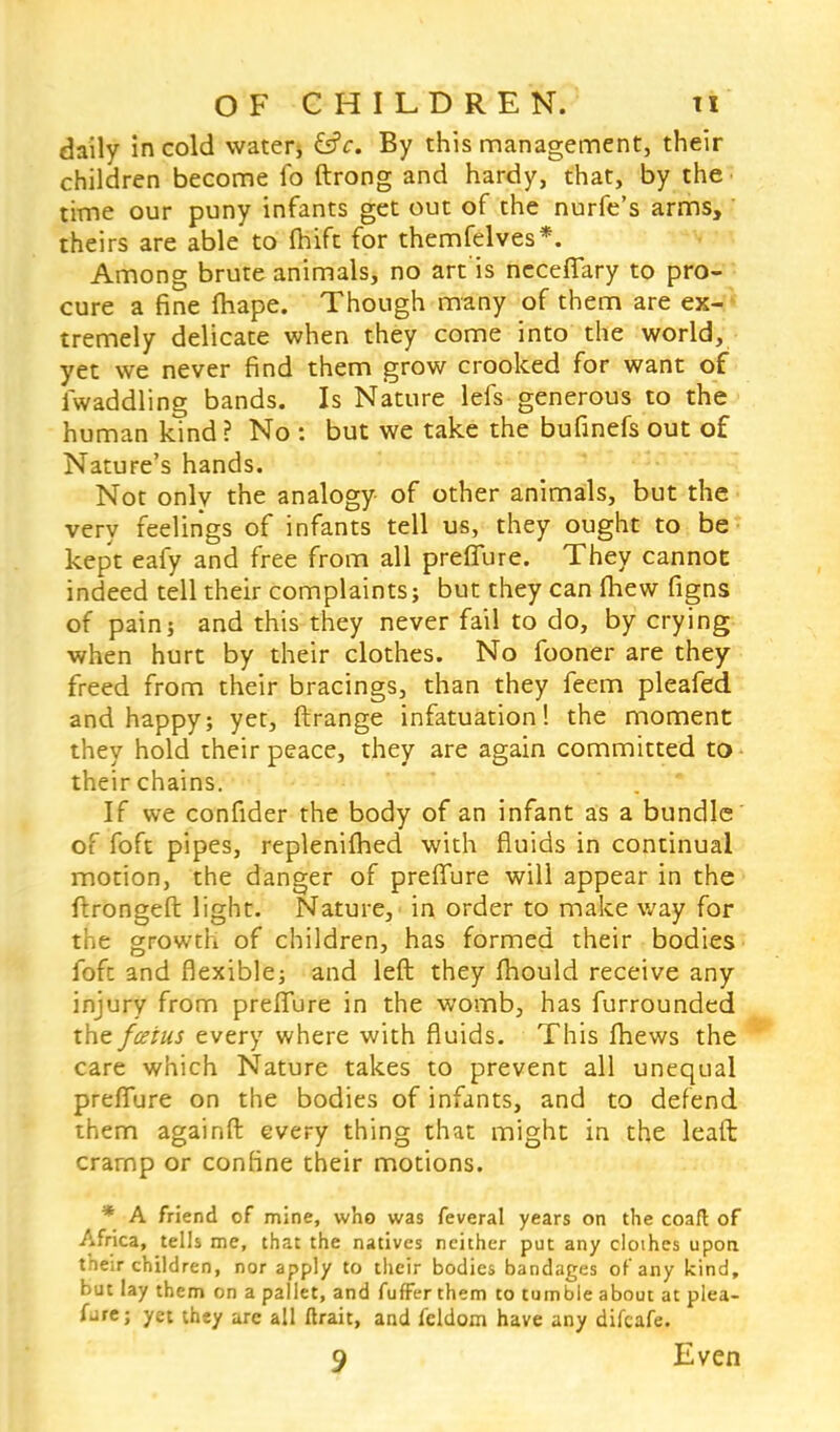 daily in cold water, &c. By this management, their children become fo ftrong and hardy, that, by the time our puny infants get out of the nurfe's arms, ' theirs are able to fhift for themfelves*. Among brute animals, no art'is neceffary to pro- cure a fine fhape. Though many of them are ex- tremely delicate when they come into the world, yet we never find them grow crooked for want of iwaddling bands. Is Nature lefs generous to the human kind ? No : but we take the bufinefs out of Nature's hands. Not only the analogy of other animals, but the very feelings of infants tell us, they ought to be kept eafy and free from all preflure. They cannot indeed tell their complaints; but they can (hew figns of pain; and this they never fail to do, by crying when hurt by their clothes. No fooner are they freed from their bracings, than they feem pleafed and happy; yet, ftrange infatuation! the moment they hold their peace, they are again committed to their chains. If we confider the body of an infant as a bundle of foft pipes, replenifhed with fluids in continual motion, the danger of preffure will appear in the ftrongeft light. Nature, in order to make way for the growth of children, has formed their bodies foft and flexible; and left they mould receive any injury from preflure in the womb, has furrounded the fceius every where with fluids. This ftiews the care which Nature takes to prevent all unequal preflure on the bodies of infants, and to defend them againft every thing that might in the leaft crarnp or confine their motions. * A friend of mine, who was feveral years on the coaft of Africa, tells me, that the natives neither put any cloihes upon, their children, nor apply to their bodies bandages of any kind, but lay them on a pallet, and fufFer them to tumble about at plea- sure; yet they are all ftrait, and fcldom have any difcafe. 9 Even