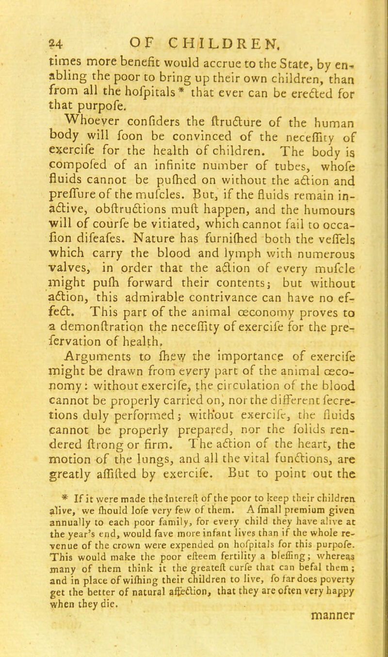 times more benefit would accrue to the State, by en- abling the poor to bring up their own children, than from all the hofpitals* that ever can be erected for that purpofe. Whoever confiders the ftructure of the human body will foon be convinced of the necefiity of exercife for the health of children. The body is compofed of an infinite number of tubes, whofe fluids cannot be pufhed on without the action and preffureof the mufcles. But, if the fluids remain in- active, obstructions muft happen, and the humours will of courfe be vitiated, which cannot fail to occa- fion difeafes. Nature has furnifhed both the veflels which carry the blood and lymph with numerous valves, in order that the aflion of every mufcle might pufli forward their contents] but without action, this admirable contrivance can have no ef- fect. This part of the animal ceconomy proves to a demonftration the neceffity of exercife for the pre- fervation of health, Arguments to fhev/ the importance of exercife might be drawn from every part of the animal ceco- nomy: without exercife, the circulation of the blood cannot be properly carried on, nor the different fecre- tions duly performed j without exercife, the fluids Cannot be properly prepared, nor the folids ren- dered ftrong or firm. The action of the heart, the motion of the lungs, and all the vital functions, are greatly affifted by exercife. But to point out the * If it were made the intereft of the poor to keep their children, alive, we mould lofe very few of them. A fmall premium given annually to each poor family, for every child they have alive at the year's end, would fave more infant lives than if the whole re- venue of the crown were expended on hofpitals for this purpofe. This would make the poor efteem fertility a bleffing; whereas many of them think it the greateft curfe that can befal them ; and in place of wilhing their children to live, fo far does poverty get the better of natural affection, that they are often very happy when they die. manner