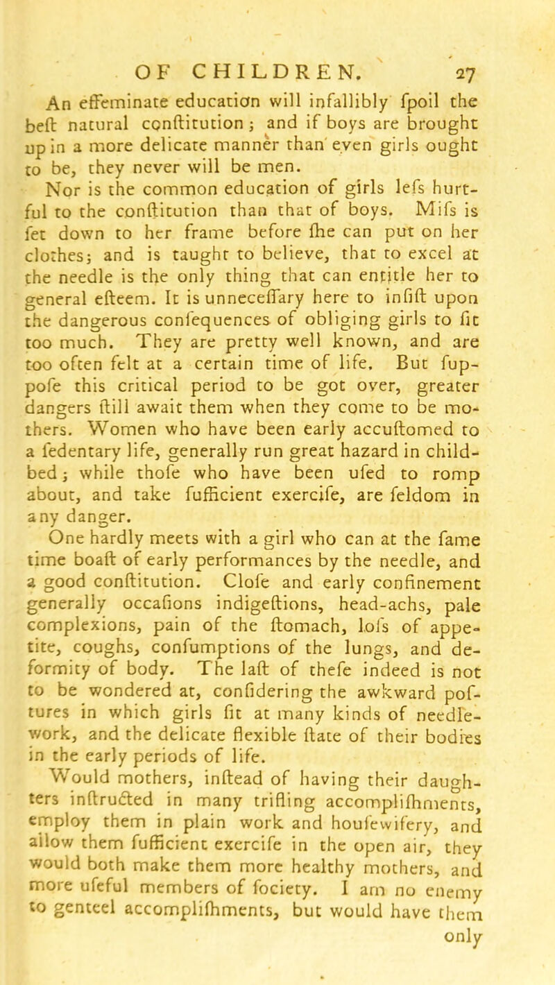 An effeminate education will infallibly fpoil the belt natural conftitution; and if boys are brought up in a more delicate manner than even girls ought to be, they never will be men. Nor is the common education of girls lefs hurt- ful to the conftitution than that of boys. Mifs is fet down to her frame before (he can put on her clothes; and is taught to believe, that to excel at the needle is the only thing that can entitle her to general efteem. It is unneceffary here to infill upon the dangerous confequences of obliging girls to fit too much. They are pretty well known, and are too often felt at a certain time of life. But fup- pofe this critical period to be got over, greater dangers ftill await them when they come to be mo- thers. Women who have been early accuftomed to a fedentary life, generally run great hazard in child- bed ; while thofe who have been ufed to romp about, and take fufficient exercjfe, are feldom in any danger. One hardly meets with a girl who can at the fame time boaft of early performances by the needle, and a good conftitution. Clofe and early confinement generally occafions indigeftions, head-achs, pale complexions, pain of the ftomach, lols of appe- tite, coughs, confumptions of the lungs, and de- formity of body. The laft of thefe indeed is not to be wondered at, confidering the awkward pof- tures in which girls fit at many kinds of needle- work, and the delicate flexible ftate of their bodies in the early periods of life. Would mothers, inftead of having their daugh- ters inftrudted in many trifling accomplifhments, employ them in plain work and houiewifery, and allow them fufficient exercife in the open air, they would both make them more healthy mothers, and more ufeful members of fociety. I am no enemy to genteel accomplishments, but would have them only